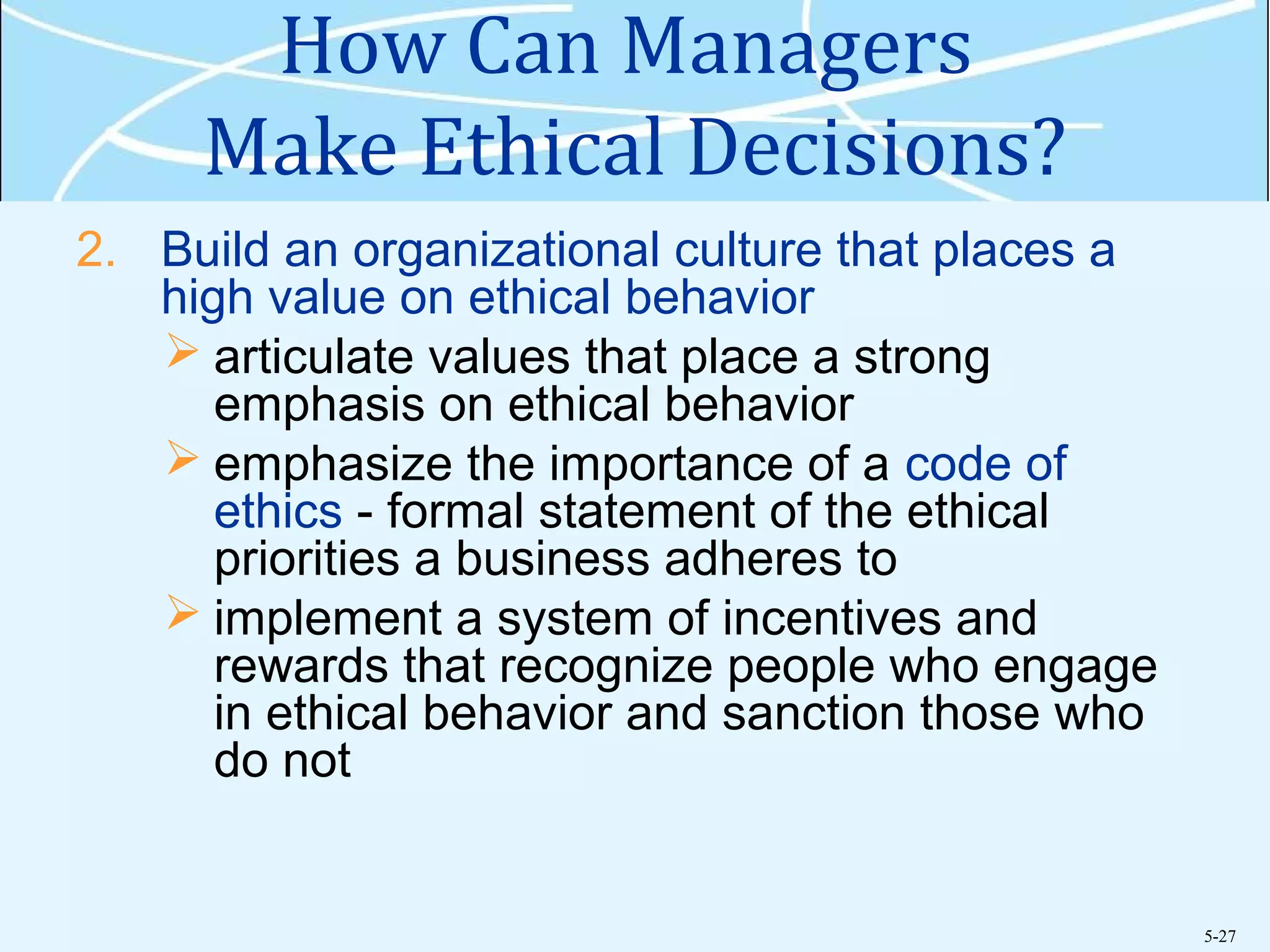 5-27
How Can Managers
Make Ethical Decisions?
2. Build an organizational culture that places a
high value on ethical behavior
 articulate values that place a strong
emphasis on ethical behavior
 emphasize the importance of a code of
ethics - formal statement of the ethical
priorities a business adheres to
 implement a system of incentives and
rewards that recognize people who engage
in ethical behavior and sanction those who
do not
 