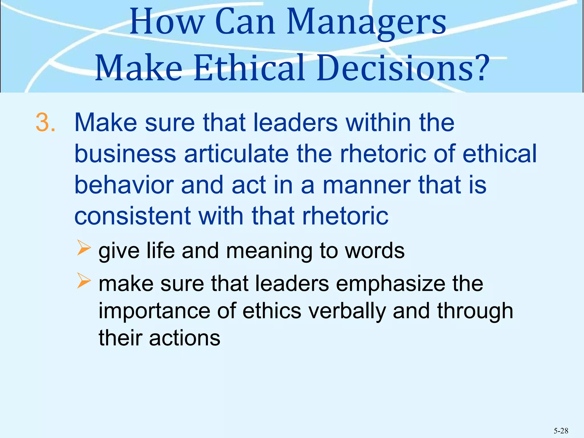 5-28
How Can Managers
Make Ethical Decisions?
3. Make sure that leaders within the
business articulate the rhetoric of ethical
behavior and act in a manner that is
consistent with that rhetoric
 give life and meaning to words
 make sure that leaders emphasize the
importance of ethics verbally and through
their actions
 