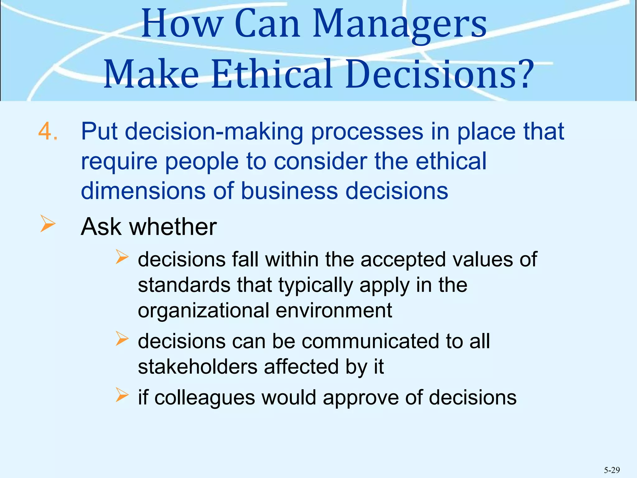 5-29
How Can Managers
Make Ethical Decisions?
4. Put decision-making processes in place that
require people to consider the ethical
dimensions of business decisions
 Ask whether
 decisions fall within the accepted values of
standards that typically apply in the
organizational environment
 decisions can be communicated to all
stakeholders affected by it
 if colleagues would approve of decisions
 
