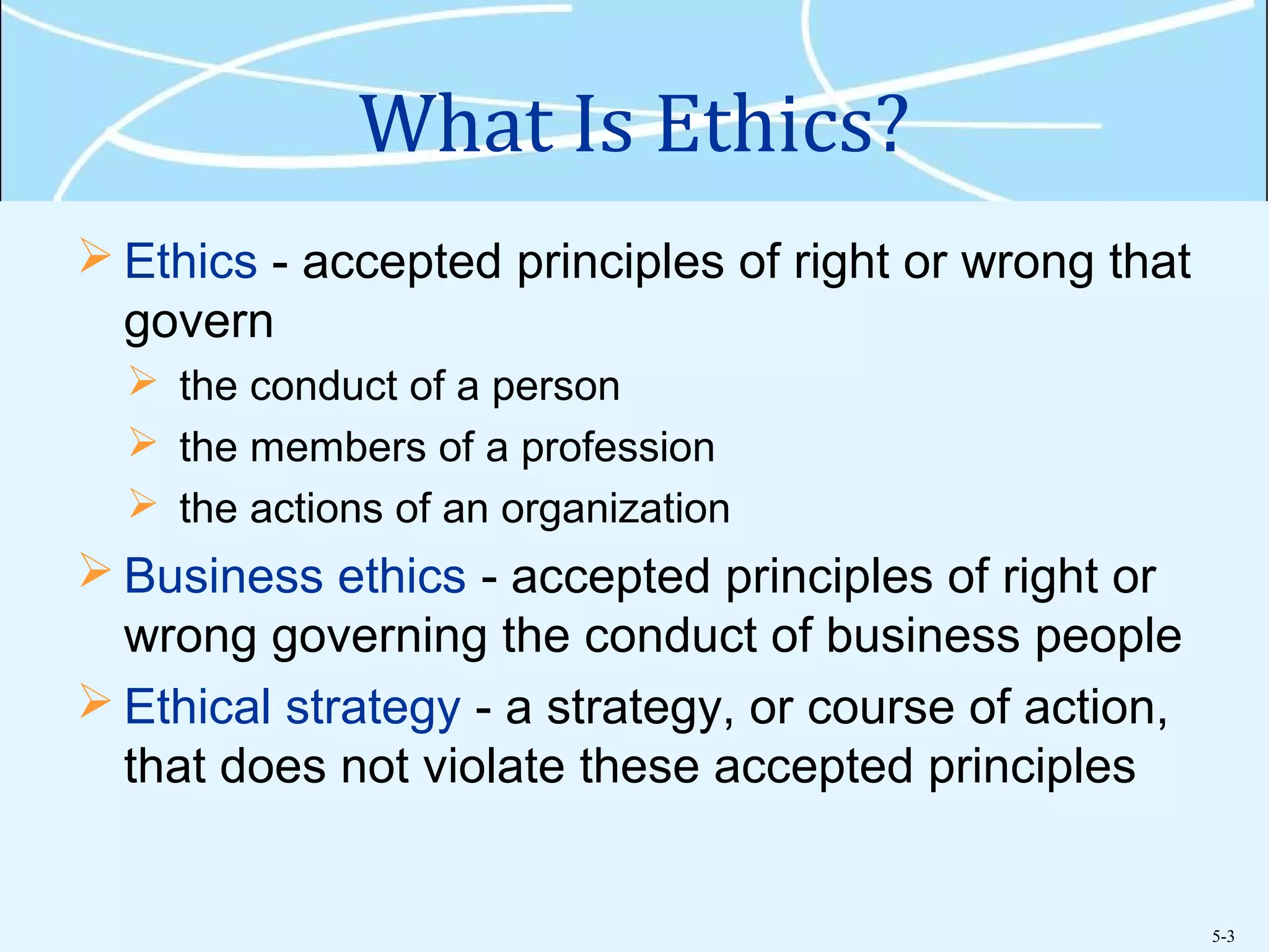 5-3
What Is Ethics?
 Ethics - accepted principles of right or wrong that
govern
 the conduct of a person
 the members of a profession
 the actions of an organization
 Business ethics - accepted principles of right or
wrong governing the conduct of business people
 Ethical strategy - a strategy, or course of action,
that does not violate these accepted principles
 