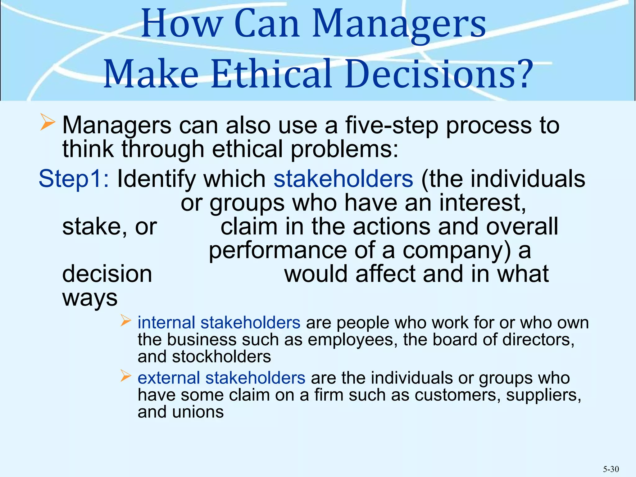 5-30
How Can Managers
Make Ethical Decisions?
 Managers can also use a five-step process to
think through ethical problems:
Step1: Identify which stakeholders (the individuals
or groups who have an interest,
stake, or claim in the actions and overall
performance of a company) a
decision would affect and in what
ways
 internal stakeholders are people who work for or who own
the business such as employees, the board of directors,
and stockholders
 external stakeholders are the individuals or groups who
have some claim on a firm such as customers, suppliers,
and unions
 