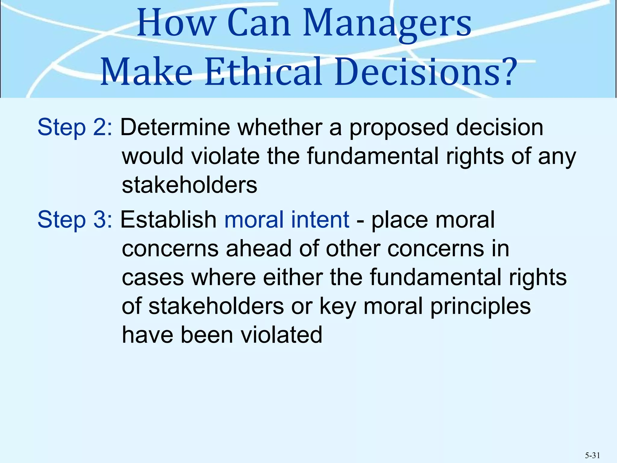 5-31
How Can Managers
Make Ethical Decisions?
Step 2: Determine whether a proposed decision
would violate the fundamental rights of any
stakeholders
Step 3: Establish moral intent - place moral
concerns ahead of other concerns in
cases where either the fundamental rights
of stakeholders or key moral principles
have been violated
 