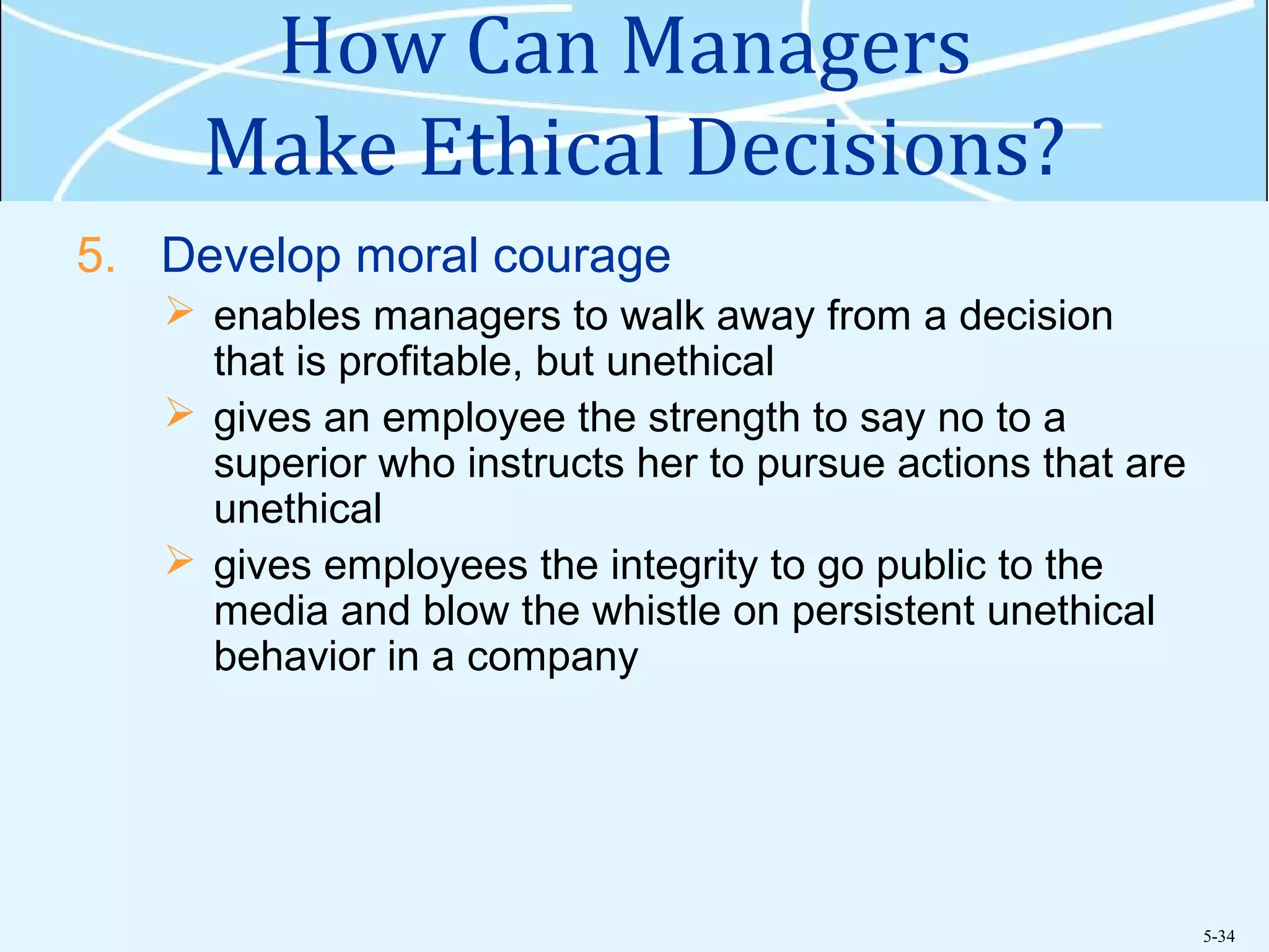 5-34
How Can Managers
Make Ethical Decisions?
5. Develop moral courage
 enables managers to walk away from a decision
that is profitable, but unethical
 gives an employee the strength to say no to a
superior who instructs her to pursue actions that are
unethical
 gives employees the integrity to go public to the
media and blow the whistle on persistent unethical
behavior in a company
 
