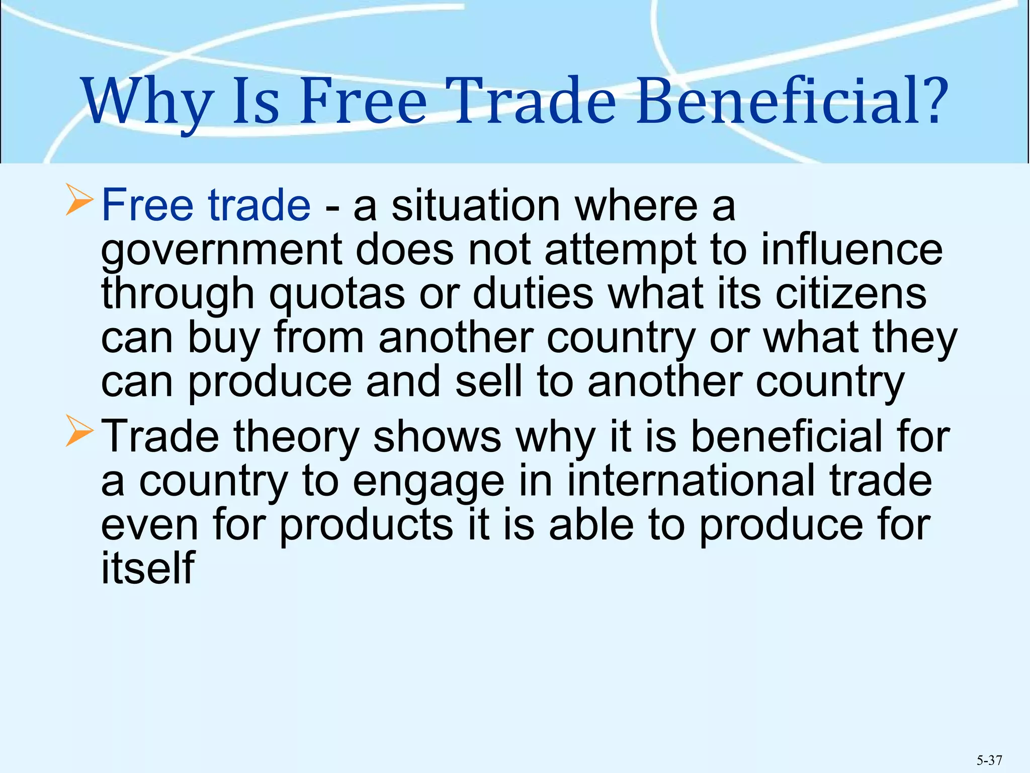 5-37
Why Is Free Trade Beneficial?
Free trade - a situation where a
government does not attempt to influence
through quotas or duties what its citizens
can buy from another country or what they
can produce and sell to another country
Trade theory shows why it is beneficial for
a country to engage in international trade
even for products it is able to produce for
itself
 