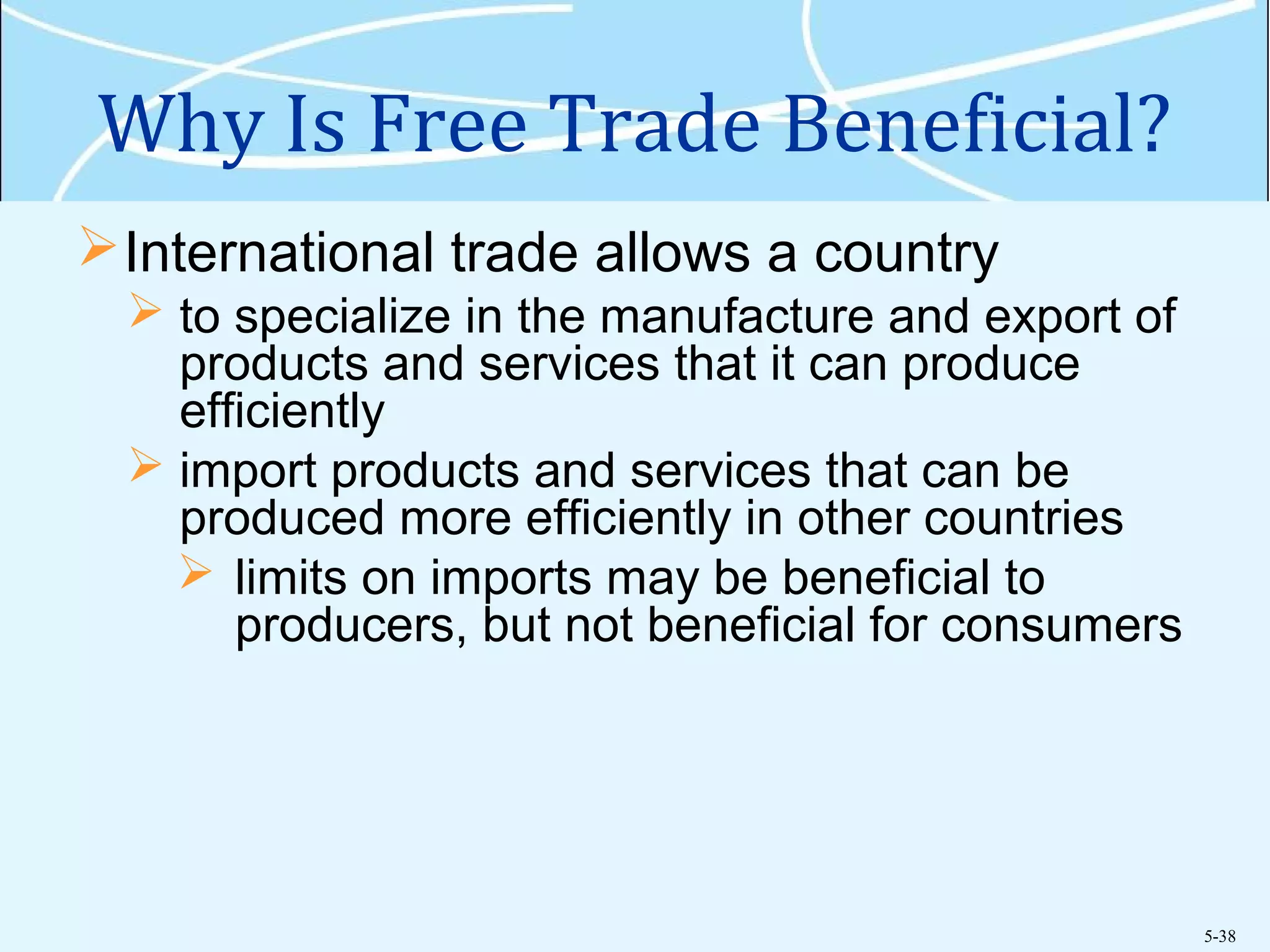 5-38
Why Is Free Trade Beneficial?
International trade allows a country
 to specialize in the manufacture and export of
products and services that it can produce
efficiently
 import products and services that can be
produced more efficiently in other countries
 limits on imports may be beneficial to
producers, but not beneficial for consumers
 