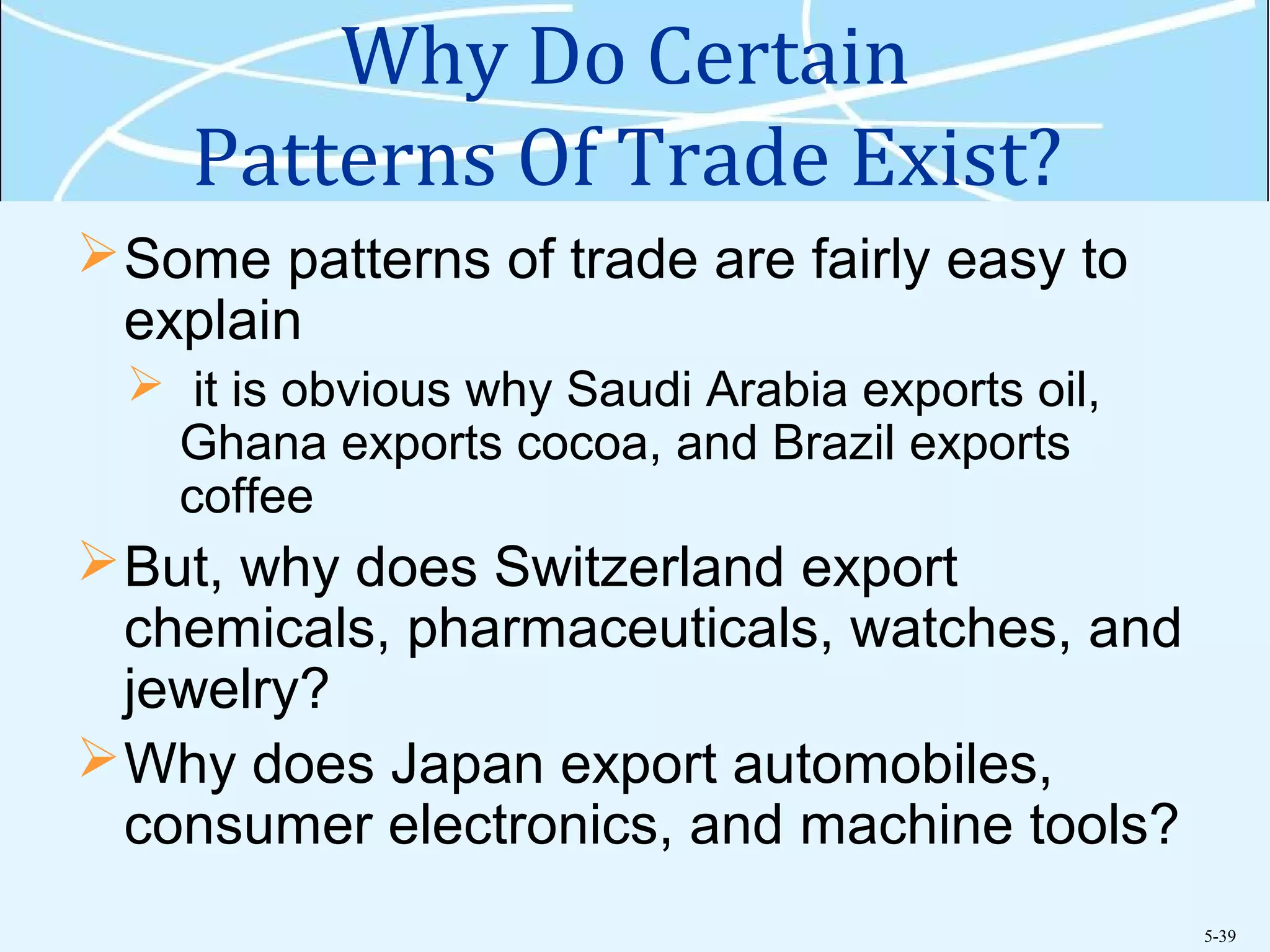 5-39
Why Do Certain
Patterns Of Trade Exist?
Some patterns of trade are fairly easy to
explain
 it is obvious why Saudi Arabia exports oil,
Ghana exports cocoa, and Brazil exports
coffee
But, why does Switzerland export
chemicals, pharmaceuticals, watches, and
jewelry?
Why does Japan export automobiles,
consumer electronics, and machine tools?
 