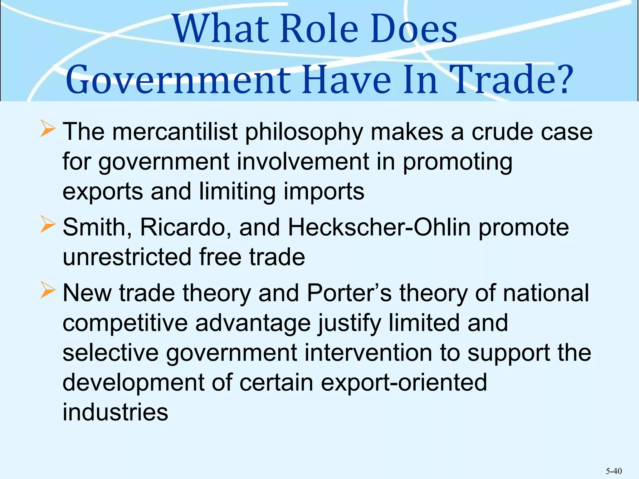 5-40
What Role Does
Government Have In Trade?
 The mercantilist philosophy makes a crude case
for government involvement in promoting
exports and limiting imports
 Smith, Ricardo, and Heckscher-Ohlin promote
unrestricted free trade
 New trade theory and Porter’s theory of national
competitive advantage justify limited and
selective government intervention to support the
development of certain export-oriented
industries
 