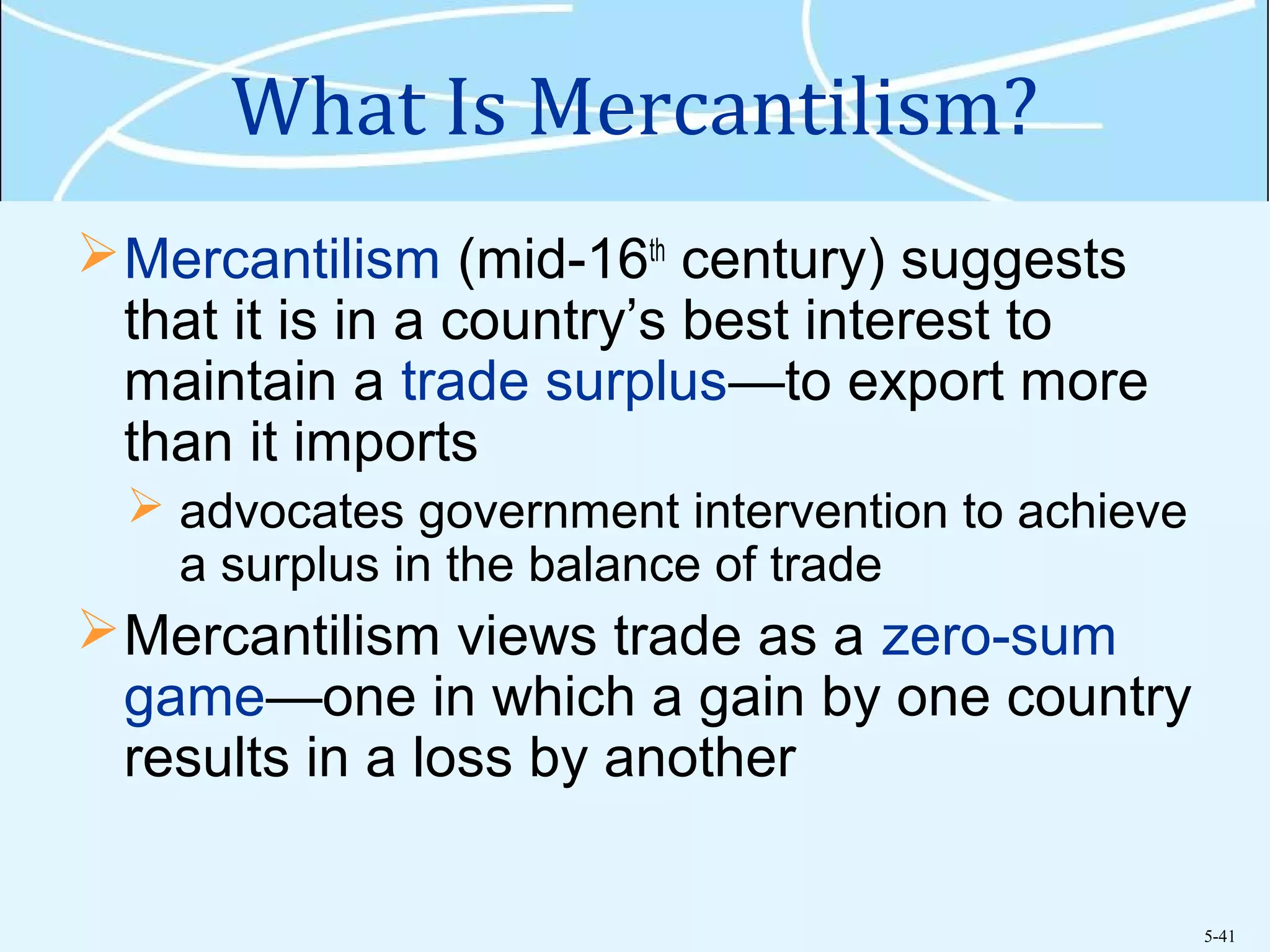 5-41
What Is Mercantilism?
Mercantilism (mid-16th
century) suggests
that it is in a country’s best interest to
maintain a trade surplus—to export more
than it imports
 advocates government intervention to achieve
a surplus in the balance of trade
Mercantilism views trade as a zero-sum
game—one in which a gain by one country
results in a loss by another
 