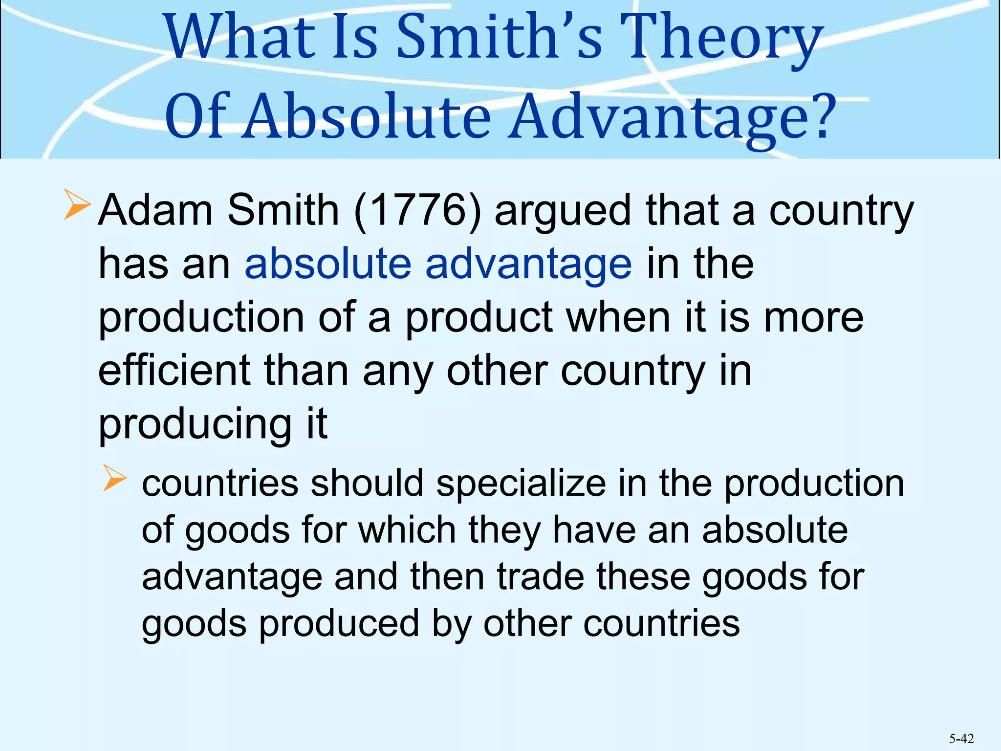 5-42
What Is Smith’s Theory
Of Absolute Advantage?
Adam Smith (1776) argued that a country
has an absolute advantage in the
production of a product when it is more
efficient than any other country in
producing it
 countries should specialize in the production
of goods for which they have an absolute
advantage and then trade these goods for
goods produced by other countries
 
