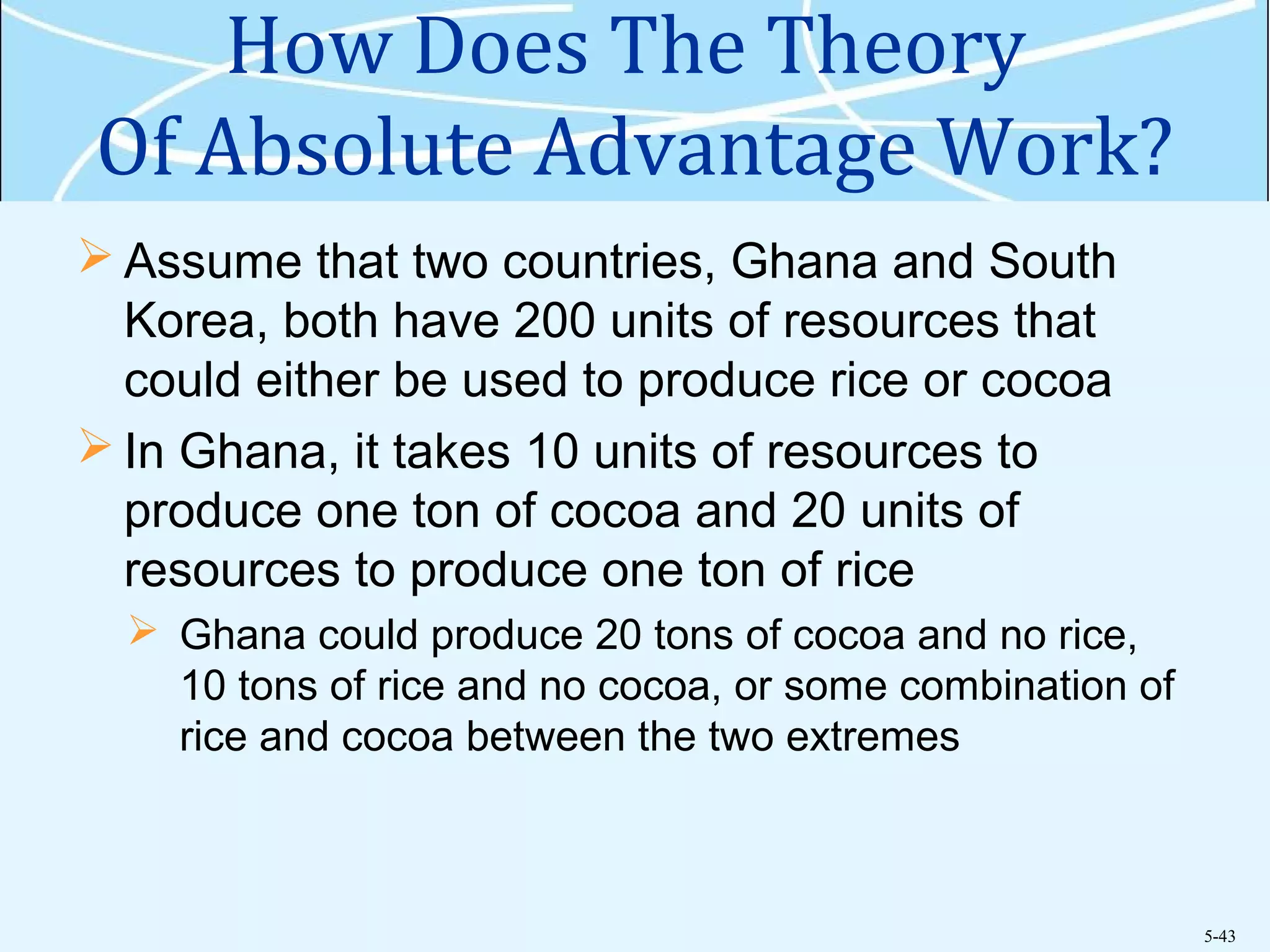 5-43
How Does The Theory
Of Absolute Advantage Work?
 Assume that two countries, Ghana and South
Korea, both have 200 units of resources that
could either be used to produce rice or cocoa
 In Ghana, it takes 10 units of resources to
produce one ton of cocoa and 20 units of
resources to produce one ton of rice
 Ghana could produce 20 tons of cocoa and no rice,
10 tons of rice and no cocoa, or some combination of
rice and cocoa between the two extremes
 