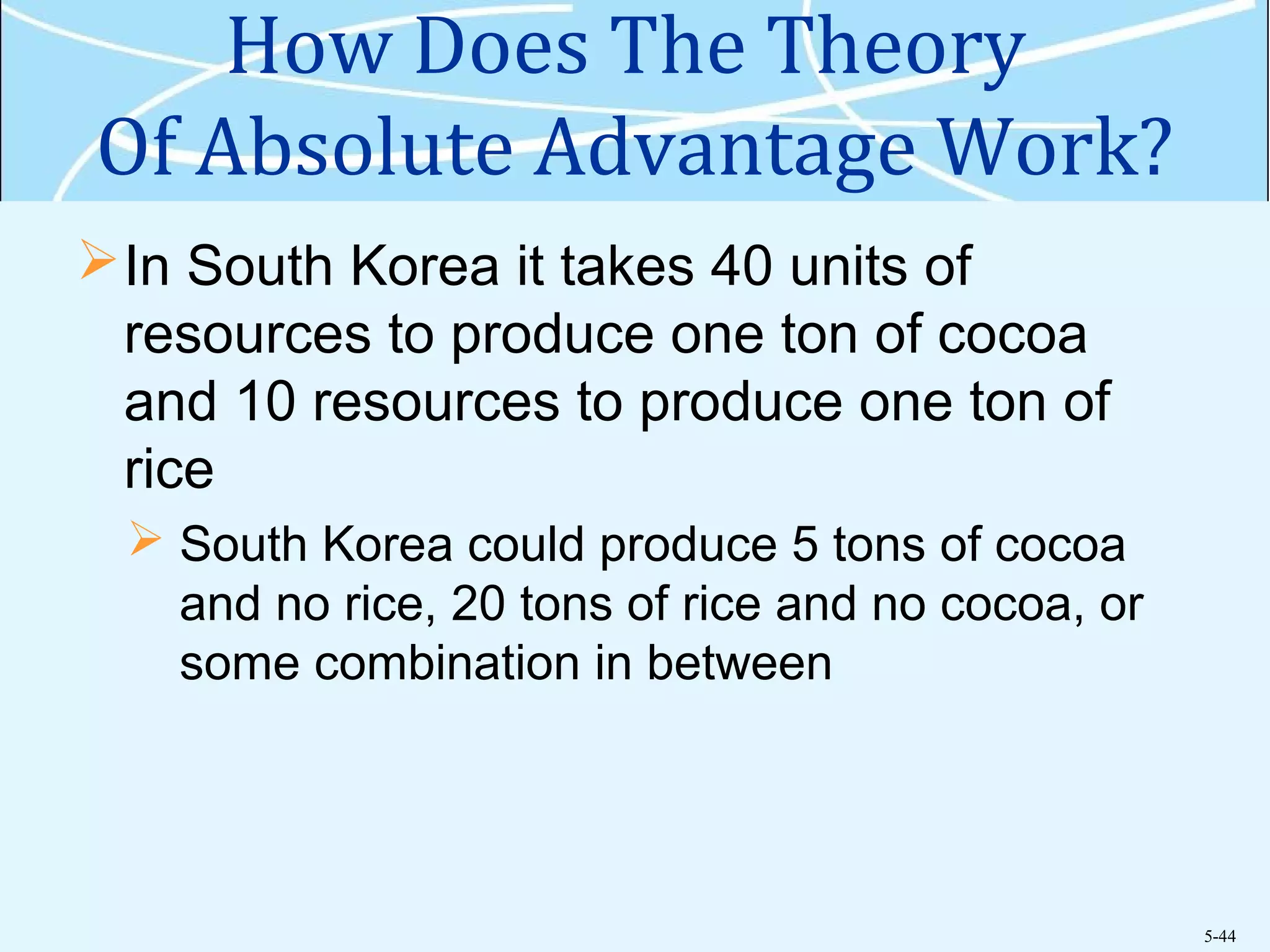5-44
How Does The Theory
Of Absolute Advantage Work?
In South Korea it takes 40 units of
resources to produce one ton of cocoa
and 10 resources to produce one ton of
rice
 South Korea could produce 5 tons of cocoa
and no rice, 20 tons of rice and no cocoa, or
some combination in between
 