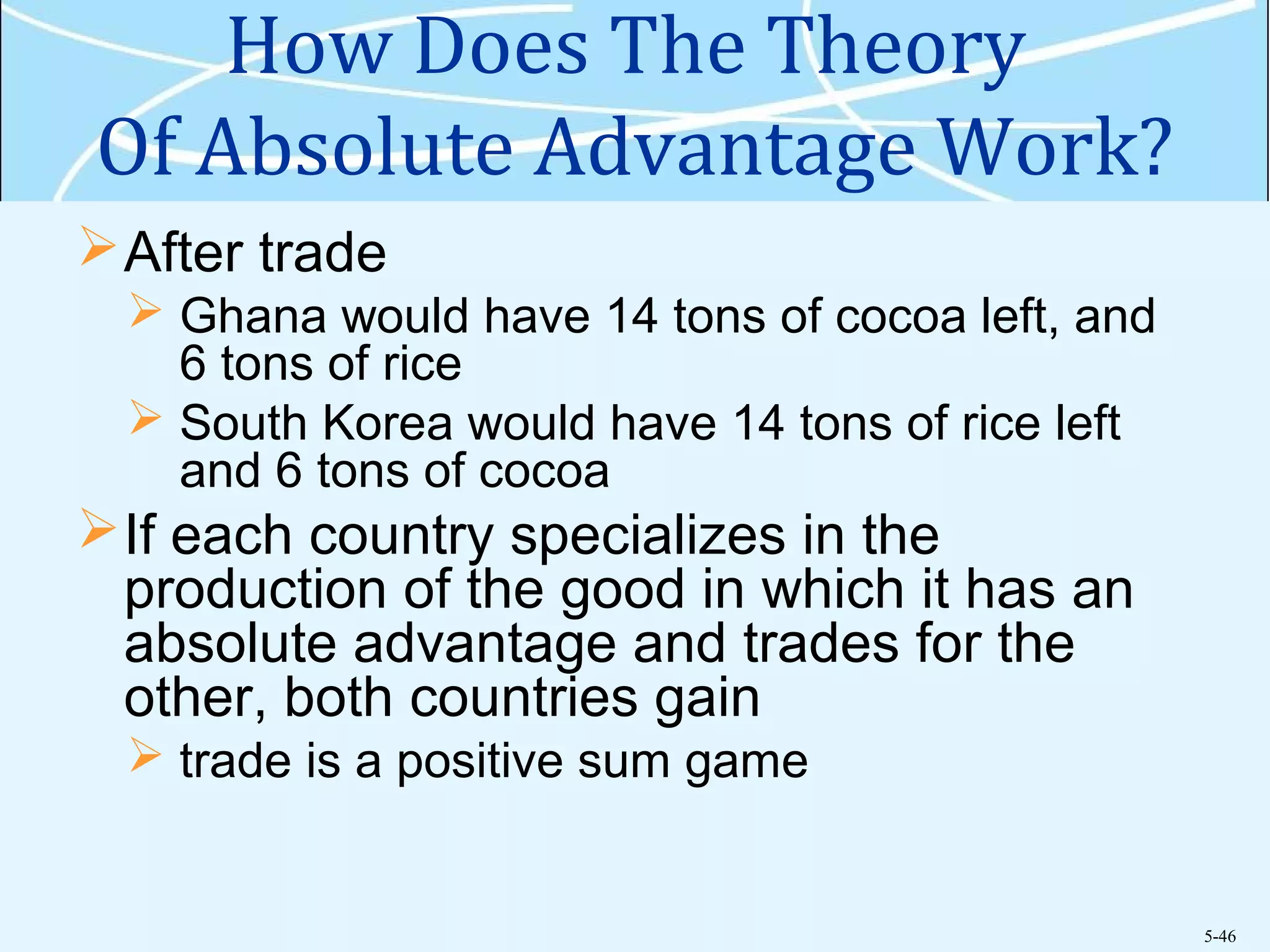 5-46
How Does The Theory
Of Absolute Advantage Work?
After trade
 Ghana would have 14 tons of cocoa left, and
6 tons of rice
 South Korea would have 14 tons of rice left
and 6 tons of cocoa
If each country specializes in the
production of the good in which it has an
absolute advantage and trades for the
other, both countries gain
 trade is a positive sum game
 
