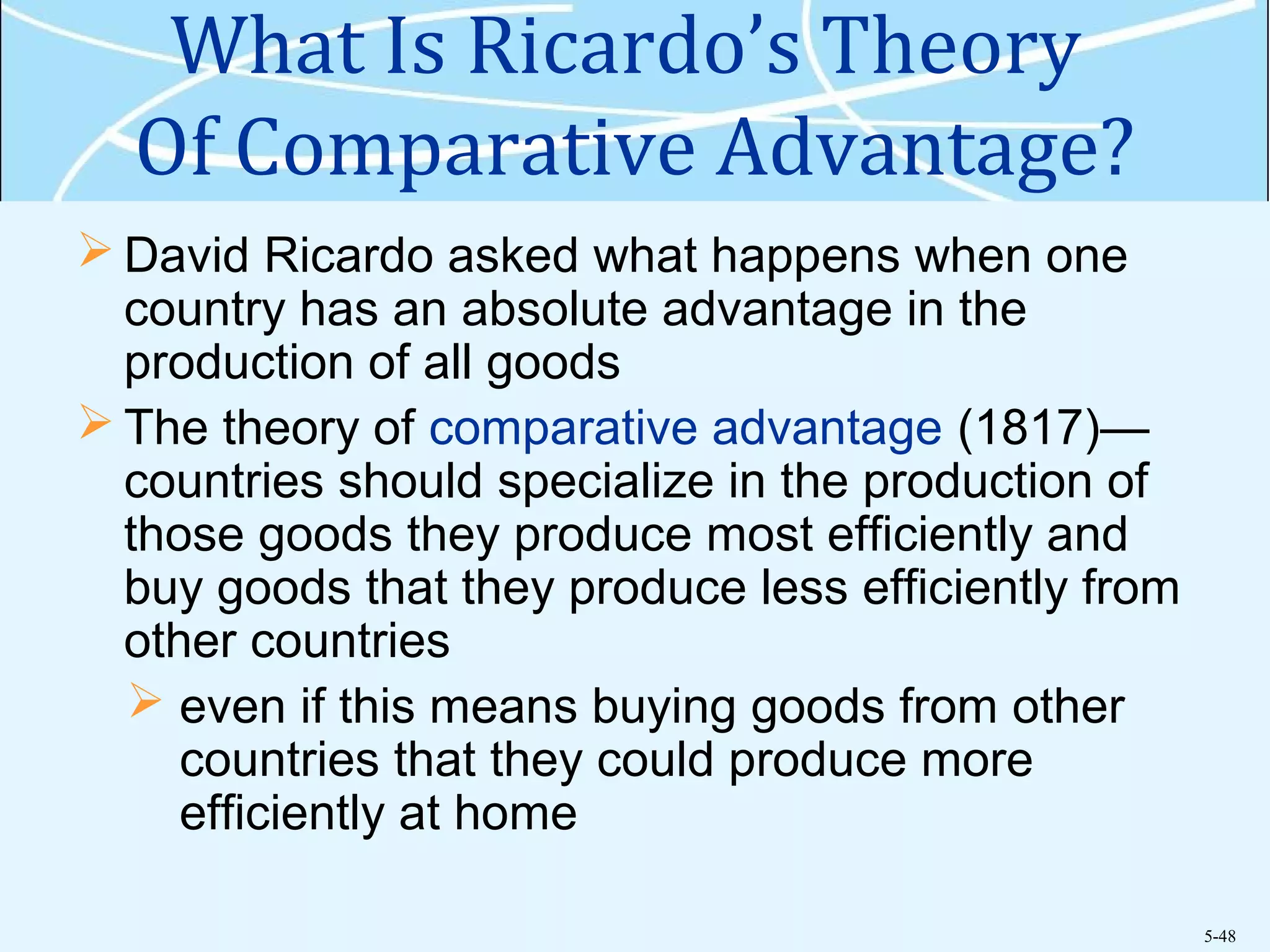 5-48
What Is Ricardo’s Theory
Of Comparative Advantage?
 David Ricardo asked what happens when one
country has an absolute advantage in the
production of all goods
 The theory of comparative advantage (1817)—
countries should specialize in the production of
those goods they produce most efficiently and
buy goods that they produce less efficiently from
other countries
 even if this means buying goods from other
countries that they could produce more
efficiently at home
 