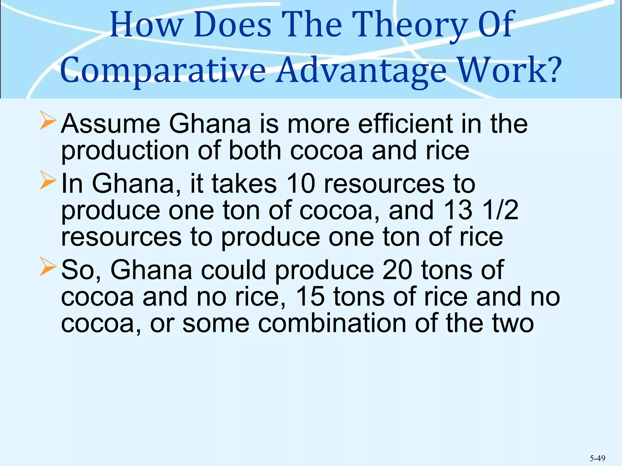 5-49
How Does The Theory Of
Comparative Advantage Work?
Assume Ghana is more efficient in the
production of both cocoa and rice
In Ghana, it takes 10 resources to
produce one ton of cocoa, and 13 1/2
resources to produce one ton of rice
So, Ghana could produce 20 tons of
cocoa and no rice, 15 tons of rice and no
cocoa, or some combination of the two
 