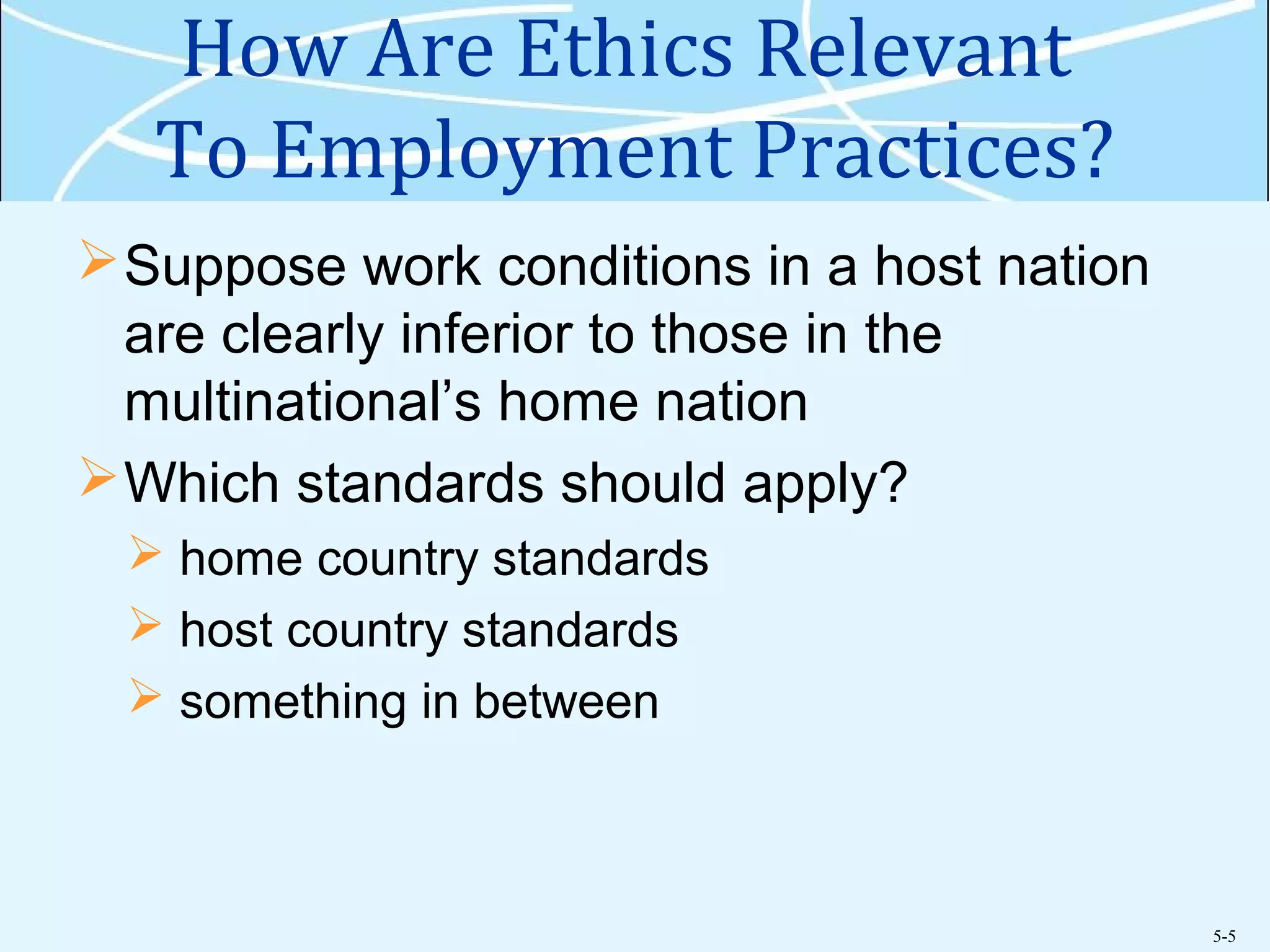 5-5
How Are Ethics Relevant
To Employment Practices?
Suppose work conditions in a host nation
are clearly inferior to those in the
multinational’s home nation
Which standards should apply?
 home country standards
 host country standards
 something in between
 