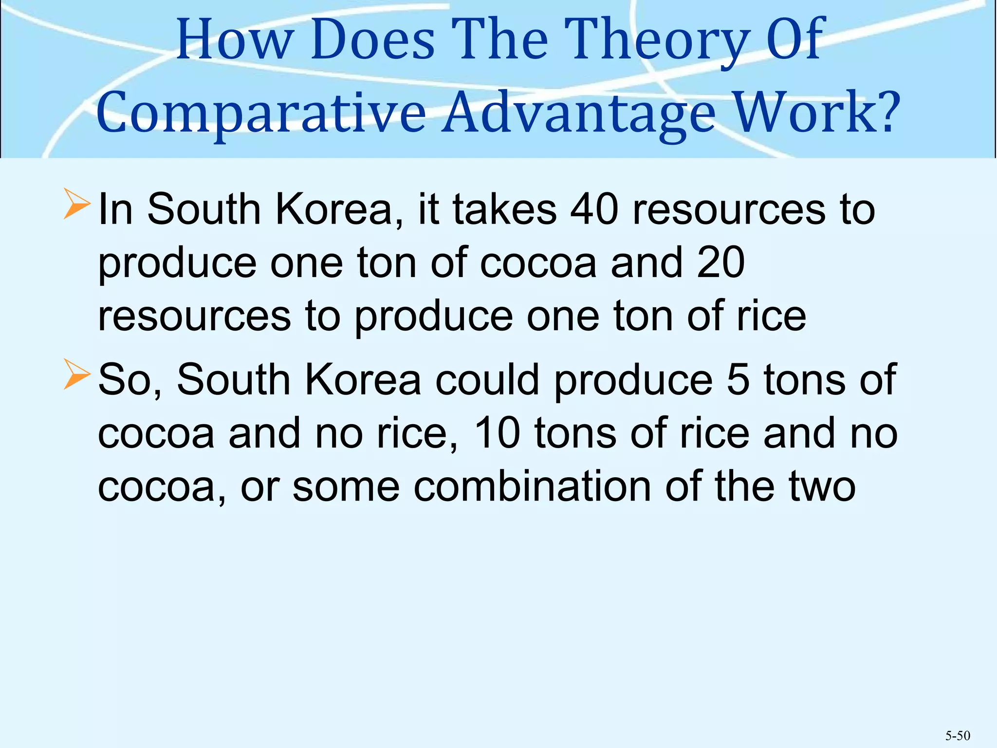 5-50
How Does The Theory Of
Comparative Advantage Work?
In South Korea, it takes 40 resources to
produce one ton of cocoa and 20
resources to produce one ton of rice
So, South Korea could produce 5 tons of
cocoa and no rice, 10 tons of rice and no
cocoa, or some combination of the two
 