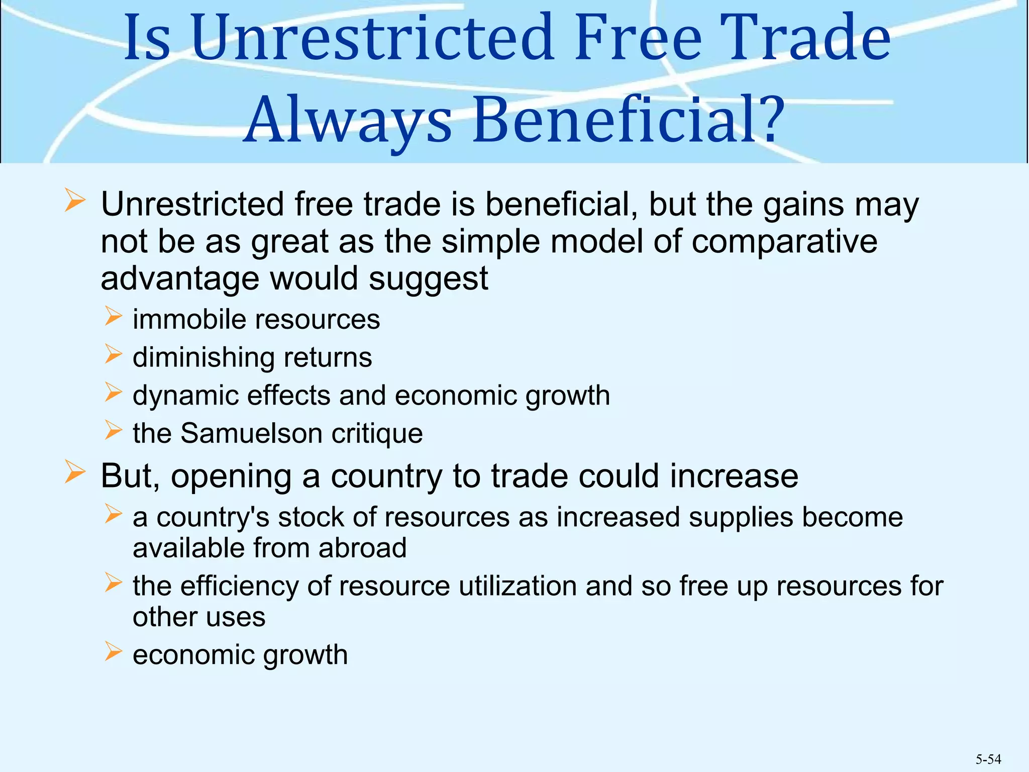 5-54
Is Unrestricted Free Trade
Always Beneficial?
 Unrestricted free trade is beneficial, but the gains may
not be as great as the simple model of comparative
advantage would suggest
 immobile resources
 diminishing returns
 dynamic effects and economic growth
 the Samuelson critique
 But, opening a country to trade could increase
 a country's stock of resources as increased supplies become
available from abroad
 the efficiency of resource utilization and so free up resources for
other uses
 economic growth
 