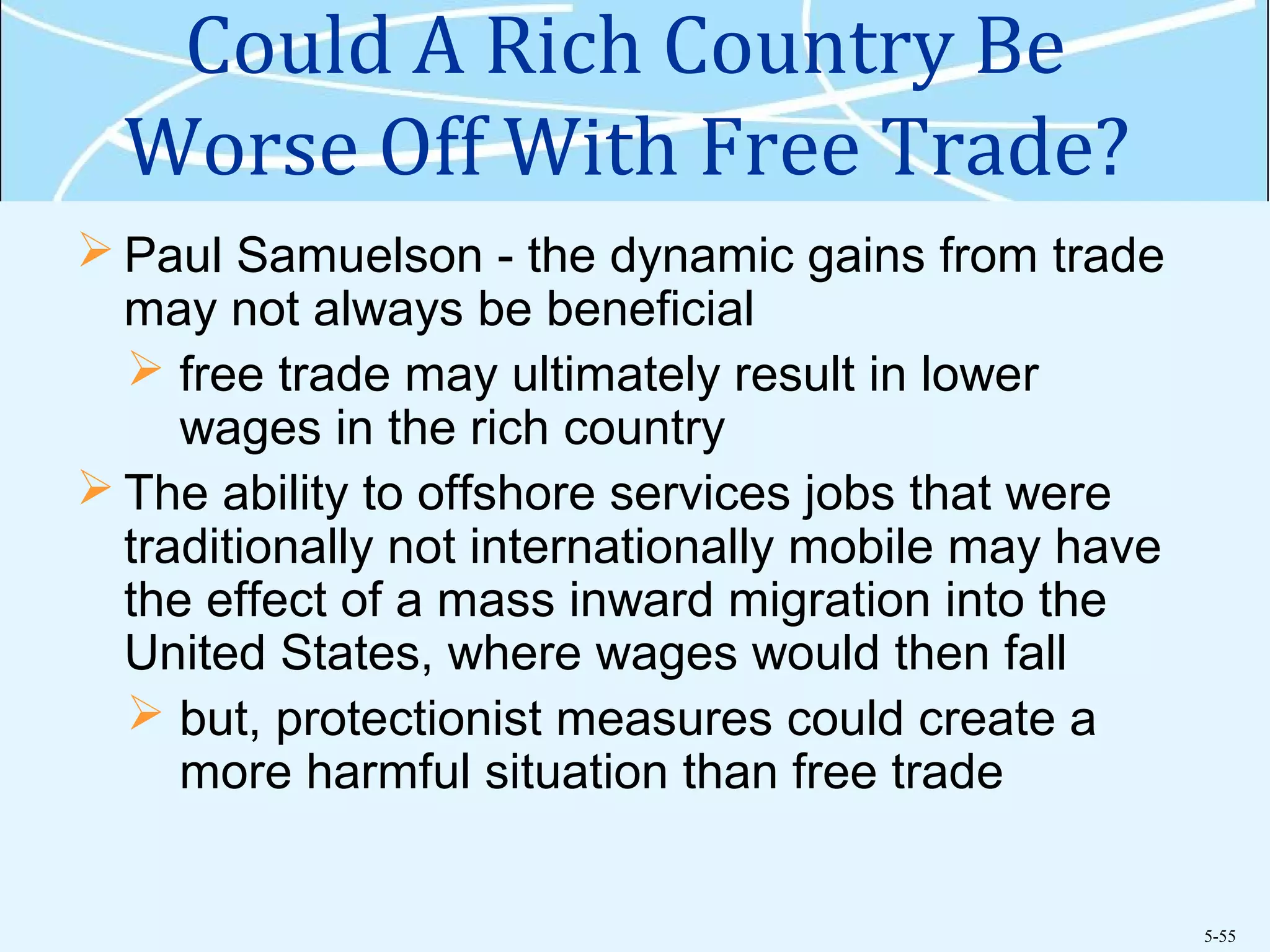 5-55
Could A Rich Country Be
Worse Off With Free Trade?
 Paul Samuelson - the dynamic gains from trade
may not always be beneficial
 free trade may ultimately result in lower
wages in the rich country
 The ability to offshore services jobs that were
traditionally not internationally mobile may have
the effect of a mass inward migration into the
United States, where wages would then fall
 but, protectionist measures could create a
more harmful situation than free trade
 