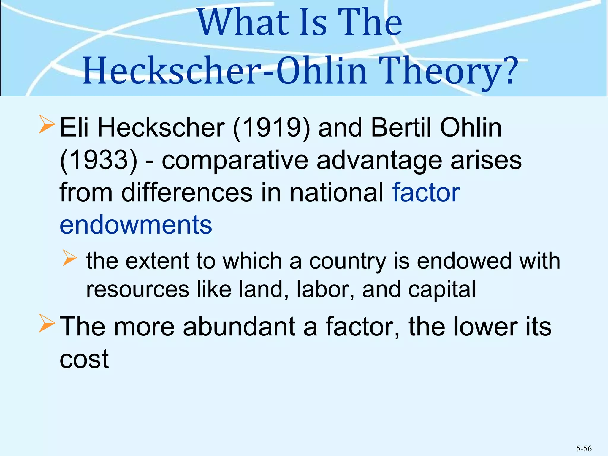 5-56
What Is The
Heckscher-Ohlin Theory?
Eli Heckscher (1919) and Bertil Ohlin
(1933) - comparative advantage arises
from differences in national factor
endowments
 the extent to which a country is endowed with
resources like land, labor, and capital
The more abundant a factor, the lower its
cost
 
