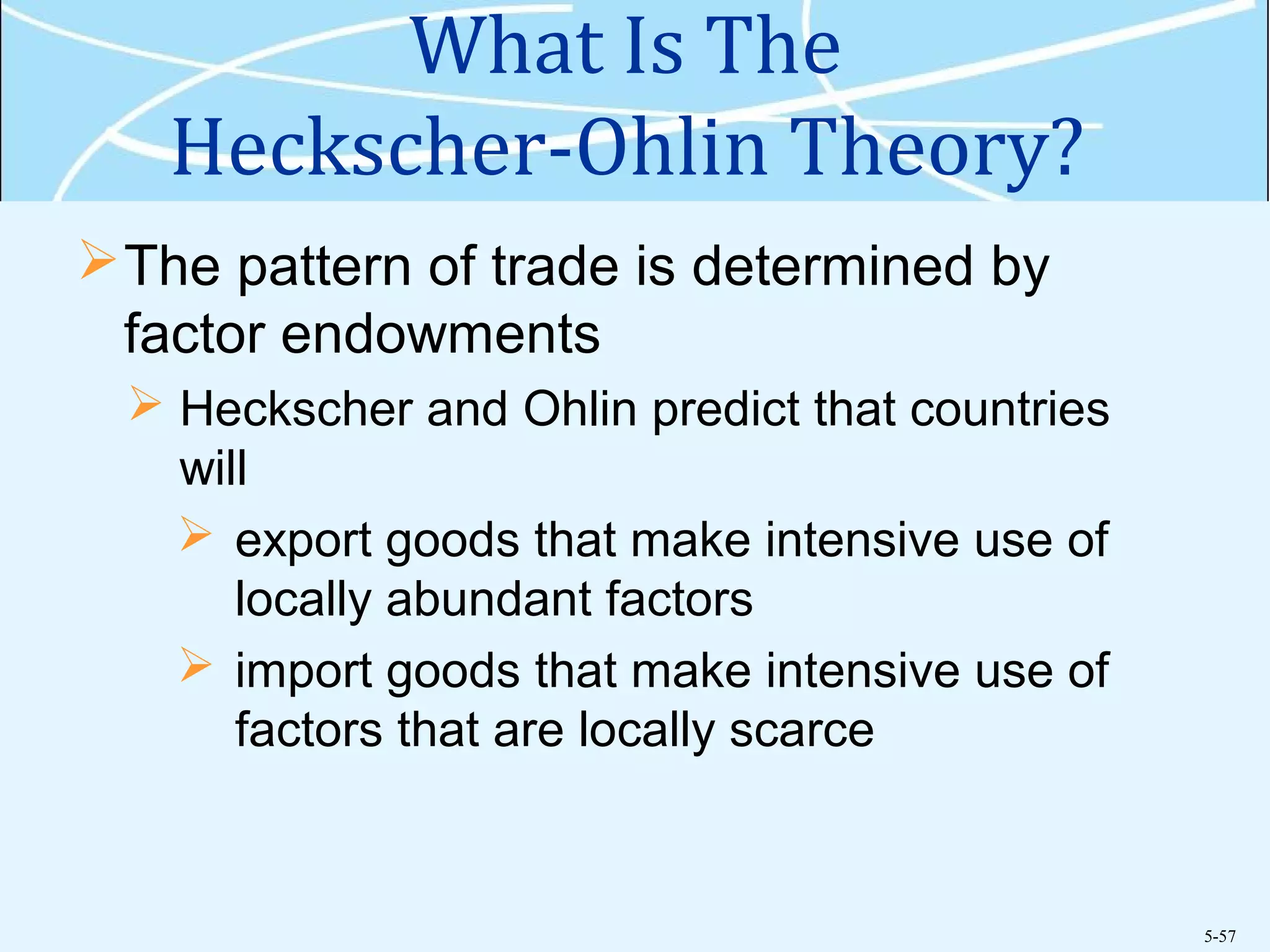 5-57
What Is The
Heckscher-Ohlin Theory?
The pattern of trade is determined by
factor endowments
 Heckscher and Ohlin predict that countries
will
 export goods that make intensive use of
locally abundant factors
 import goods that make intensive use of
factors that are locally scarce
 
