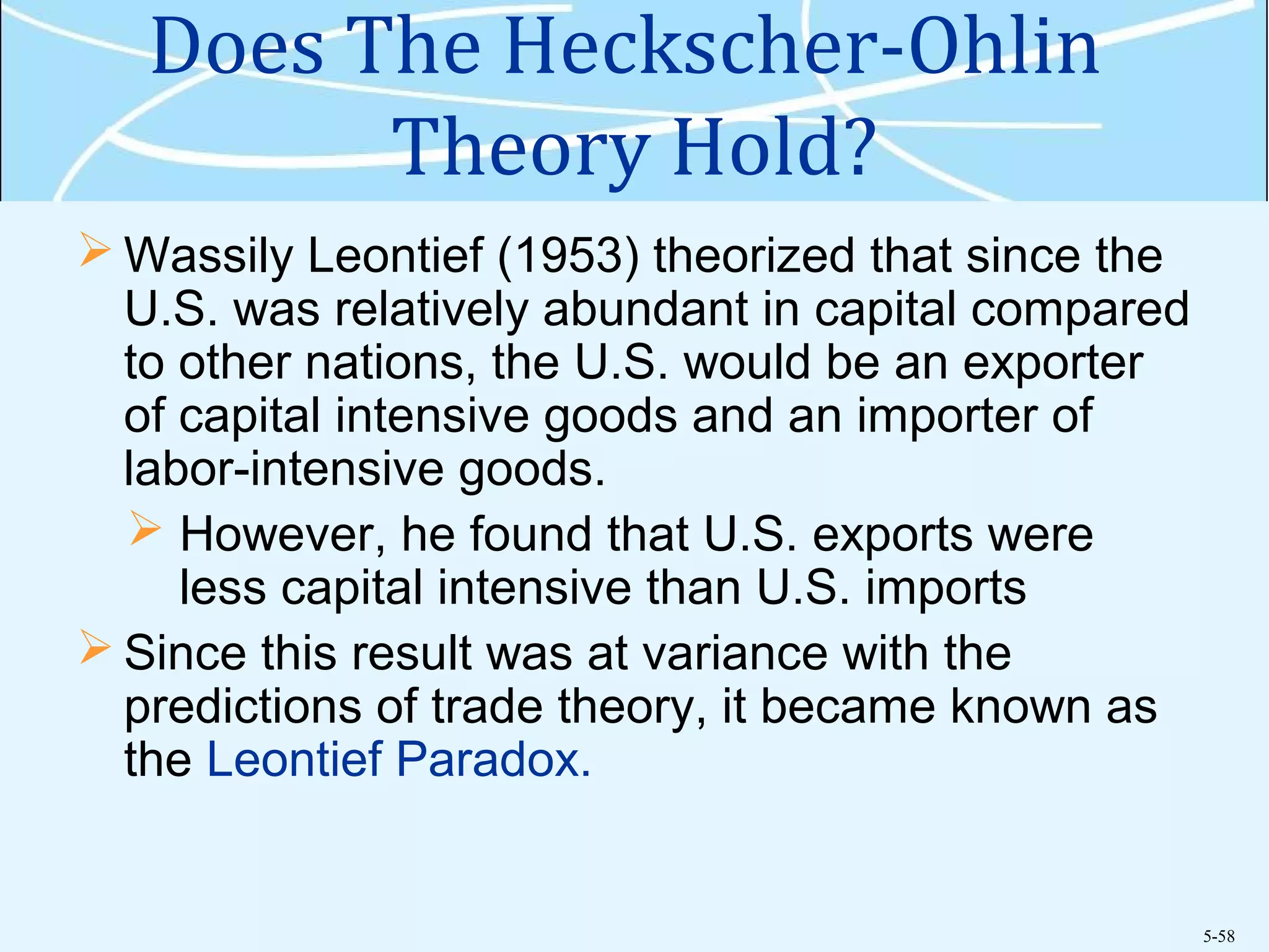 5-58
Does The Heckscher-Ohlin
Theory Hold?
 Wassily Leontief (1953) theorized that since the
U.S. was relatively abundant in capital compared
to other nations, the U.S. would be an exporter
of capital intensive goods and an importer of
labor-intensive goods.
 However, he found that U.S. exports were
less capital intensive than U.S. imports
 Since this result was at variance with the
predictions of trade theory, it became known as
the Leontief Paradox.
 