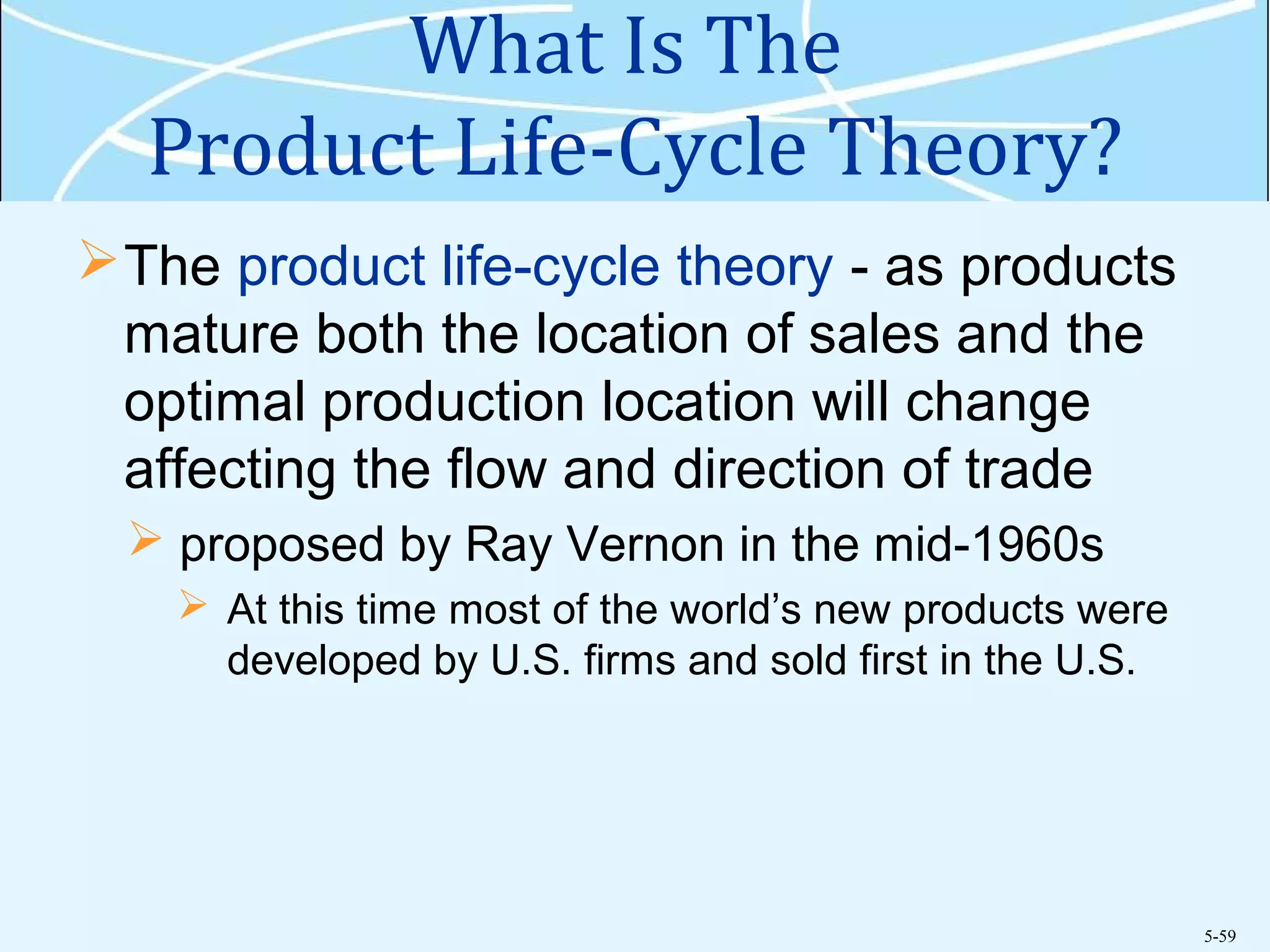 5-59
What Is The
Product Life-Cycle Theory?
The product life-cycle theory - as products
mature both the location of sales and the
optimal production location will change
affecting the flow and direction of trade
 proposed by Ray Vernon in the mid-1960s
 At this time most of the world’s new products were
developed by U.S. firms and sold first in the U.S.
 