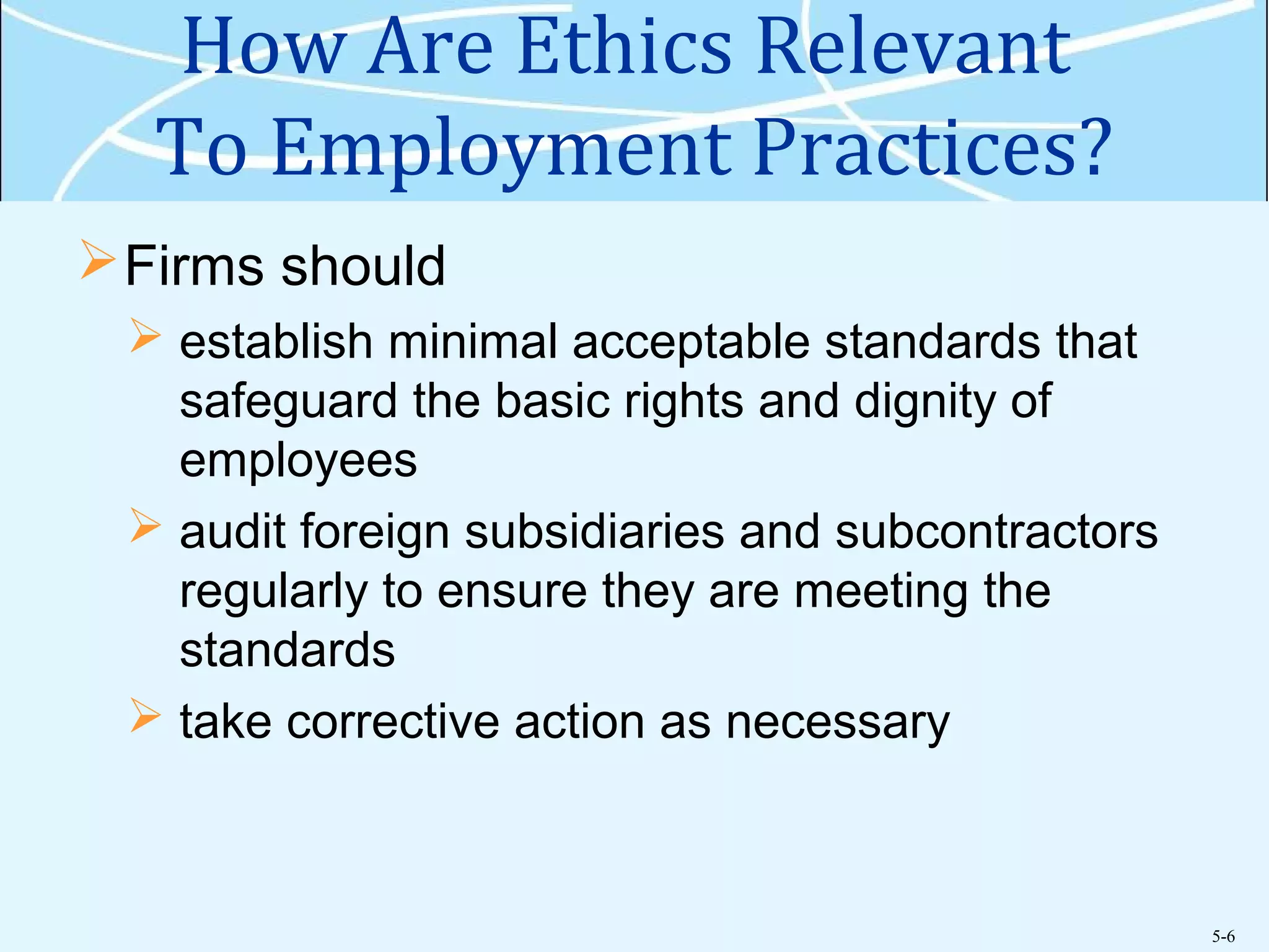 5-6
How Are Ethics Relevant
To Employment Practices?
Firms should
 establish minimal acceptable standards that
safeguard the basic rights and dignity of
employees
 audit foreign subsidiaries and subcontractors
regularly to ensure they are meeting the
standards
 take corrective action as necessary
 