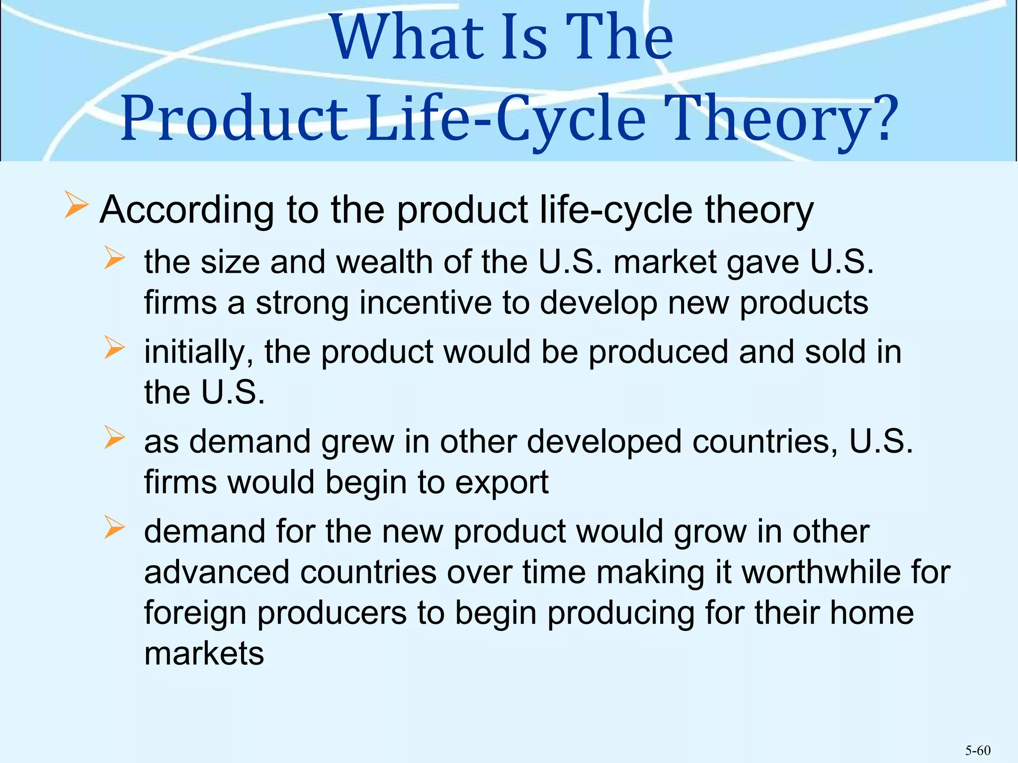 5-60
What Is The
Product Life-Cycle Theory?
 According to the product life-cycle theory
 the size and wealth of the U.S. market gave U.S.
firms a strong incentive to develop new products
 initially, the product would be produced and sold in
the U.S.
 as demand grew in other developed countries, U.S.
firms would begin to export
 demand for the new product would grow in other
advanced countries over time making it worthwhile for
foreign producers to begin producing for their home
markets
 