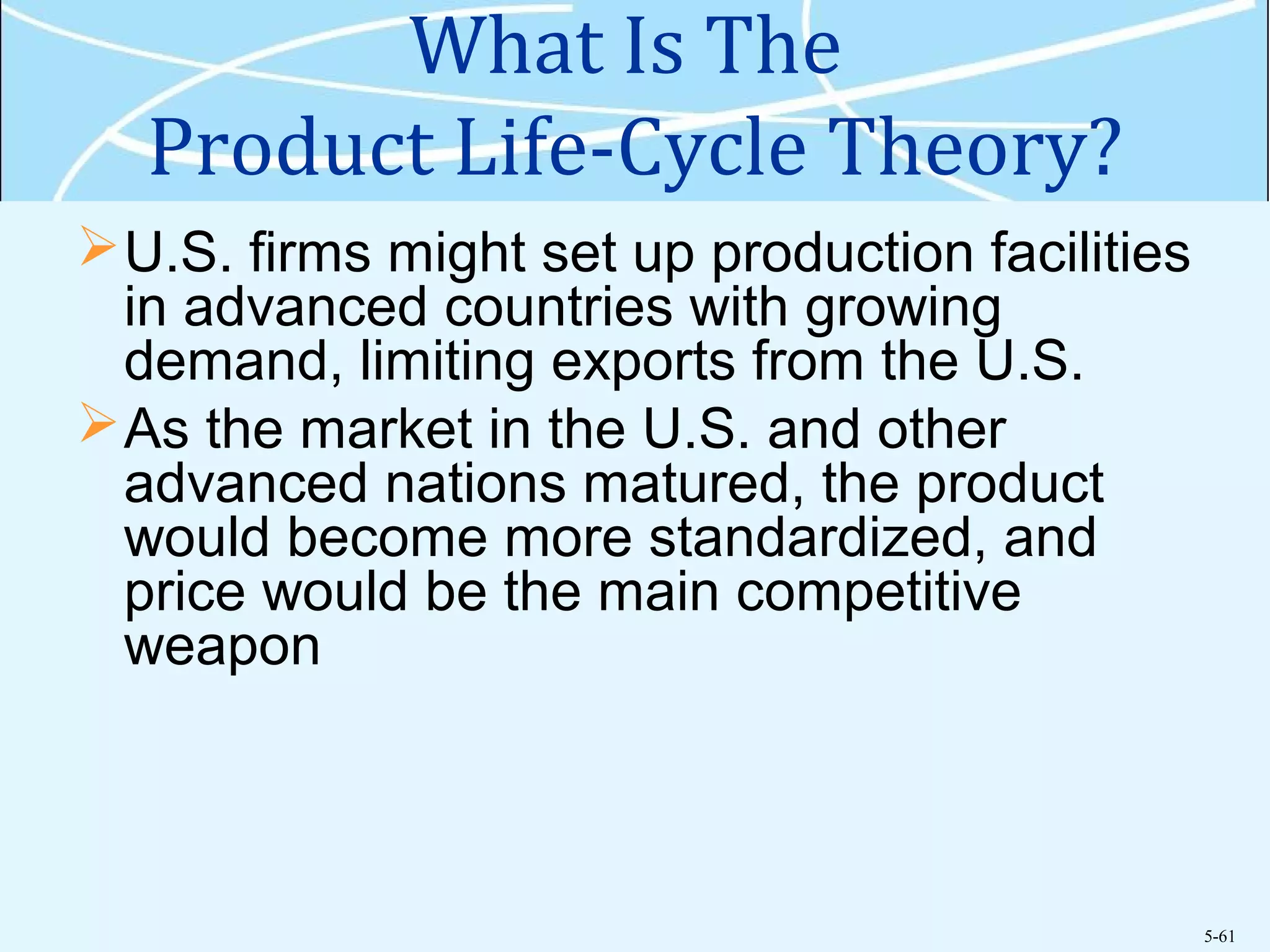 5-61
What Is The
Product Life-Cycle Theory?
U.S. firms might set up production facilities
in advanced countries with growing
demand, limiting exports from the U.S.
As the market in the U.S. and other
advanced nations matured, the product
would become more standardized, and
price would be the main competitive
weapon
 