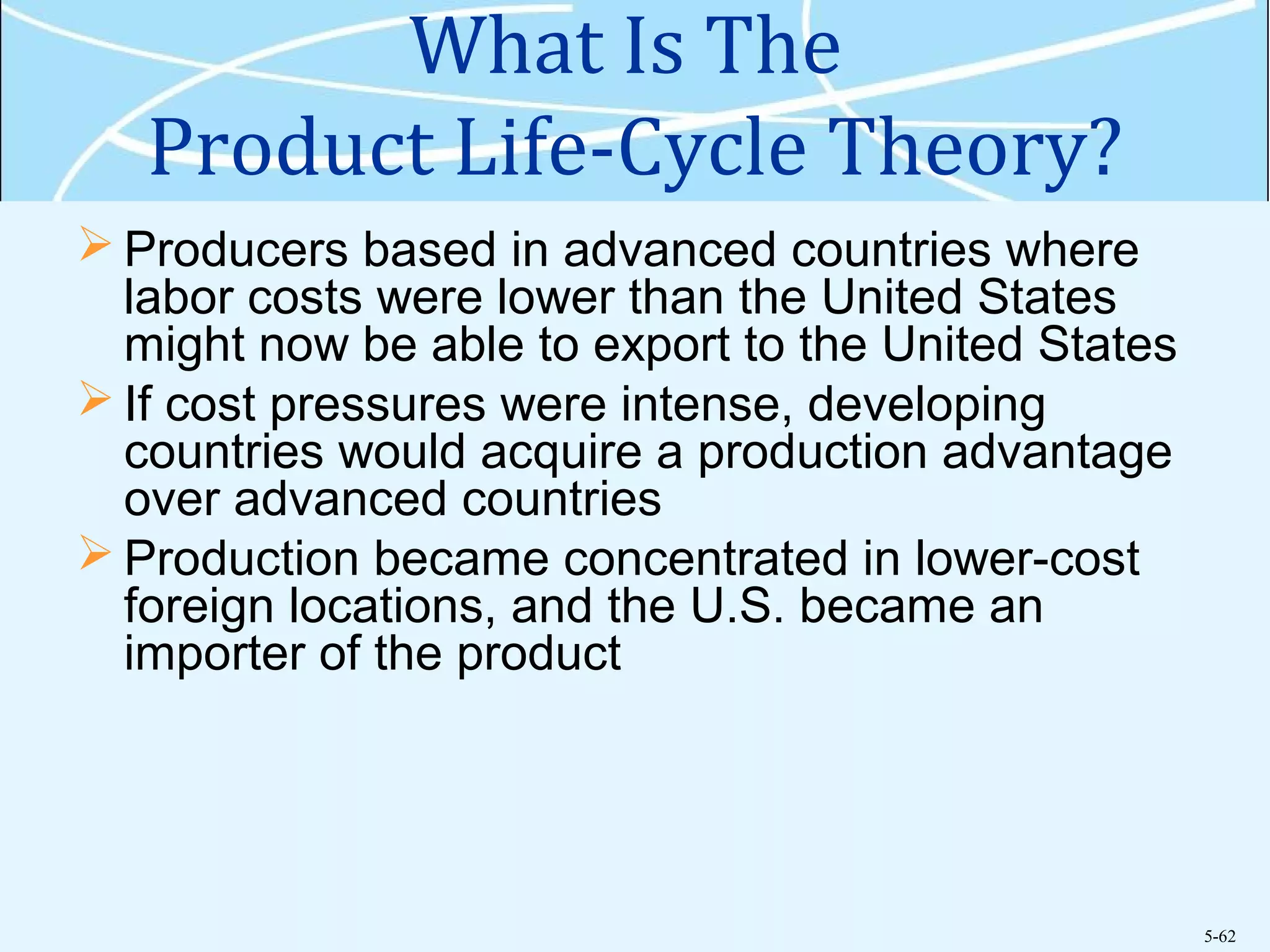 5-62
What Is The
Product Life-Cycle Theory?
 Producers based in advanced countries where
labor costs were lower than the United States
might now be able to export to the United States
 If cost pressures were intense, developing
countries would acquire a production advantage
over advanced countries
 Production became concentrated in lower-cost
foreign locations, and the U.S. became an
importer of the product
 