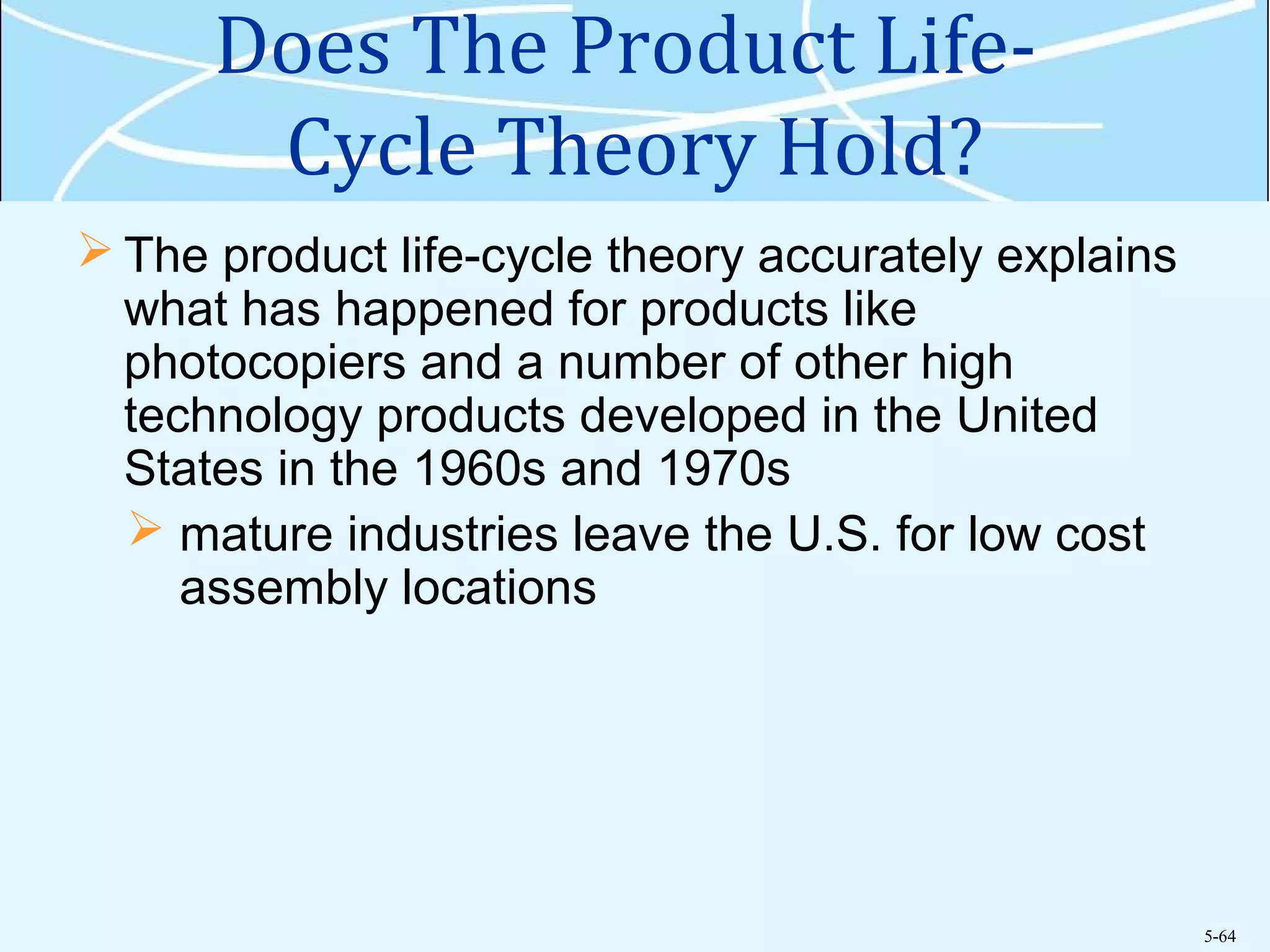 5-64
Does The Product Life-
Cycle Theory Hold?
 The product life-cycle theory accurately explains
what has happened for products like
photocopiers and a number of other high
technology products developed in the United
States in the 1960s and 1970s
 mature industries leave the U.S. for low cost
assembly locations
 
