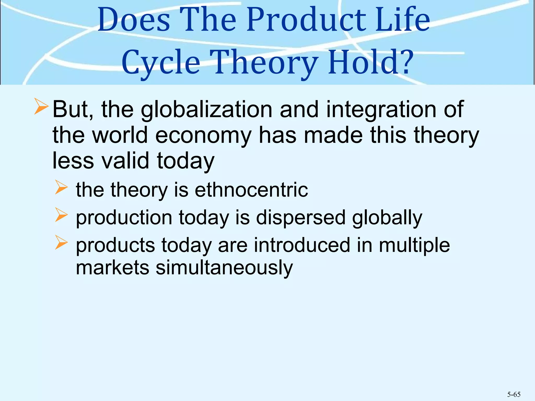 5-65
Does The Product Life
Cycle Theory Hold?
But, the globalization and integration of
the world economy has made this theory
less valid today
 the theory is ethnocentric
 production today is dispersed globally
 products today are introduced in multiple
markets simultaneously
 