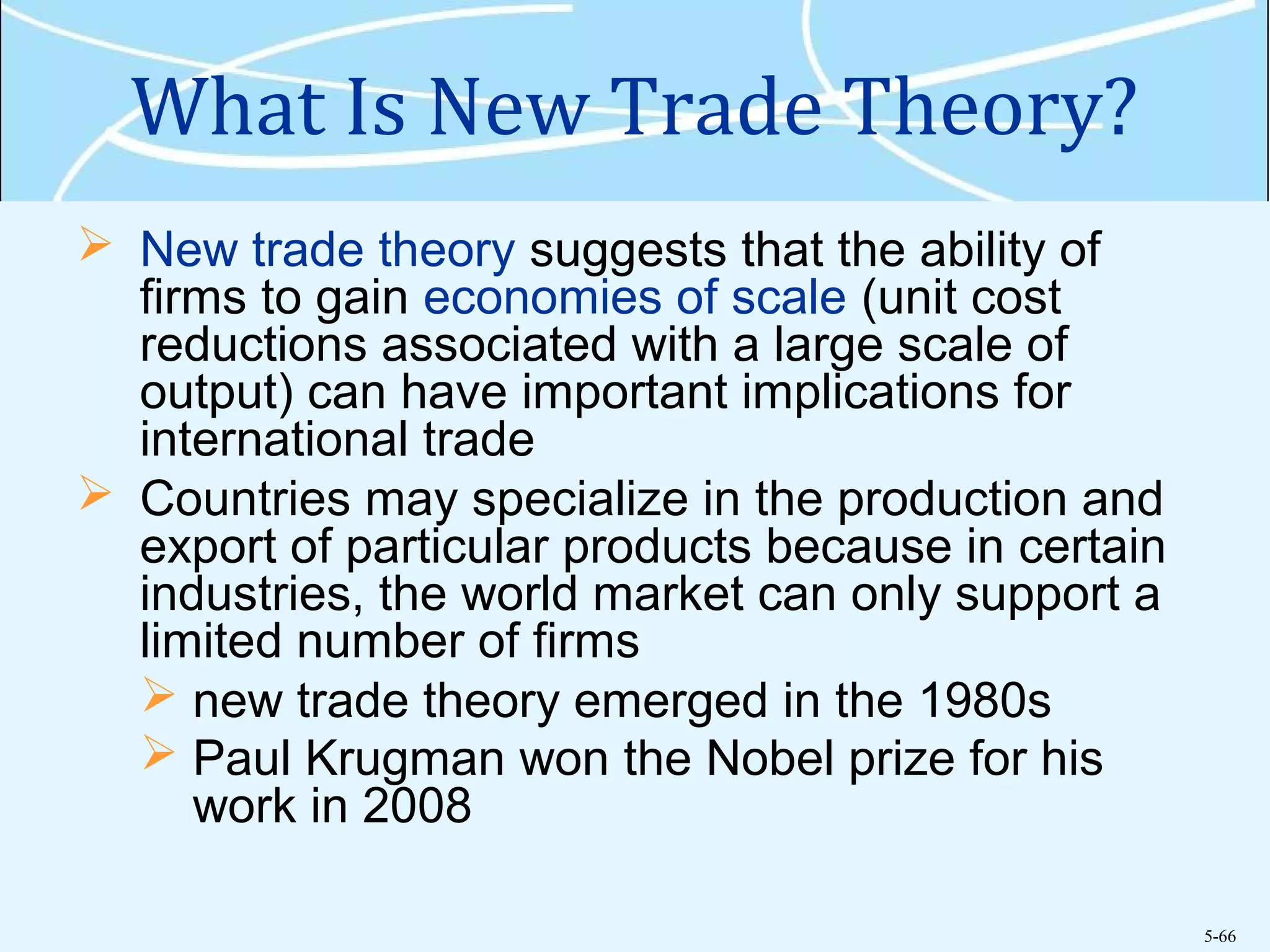 5-66
What Is New Trade Theory?
 New trade theory suggests that the ability of
firms to gain economies of scale (unit cost
reductions associated with a large scale of
output) can have important implications for
international trade
 Countries may specialize in the production and
export of particular products because in certain
industries, the world market can only support a
limited number of firms
 new trade theory emerged in the 1980s
 Paul Krugman won the Nobel prize for his
work in 2008
 