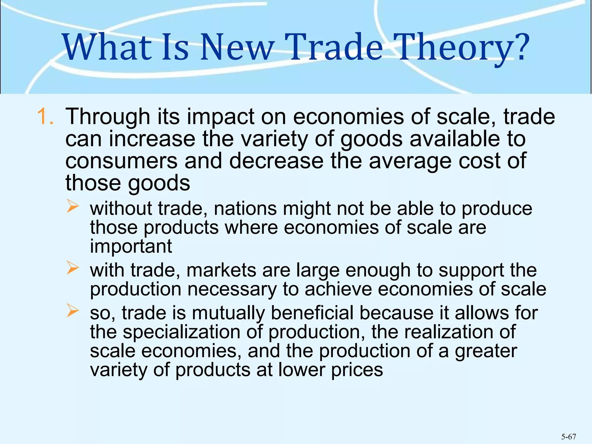 5-67
What Is New Trade Theory?
1. Through its impact on economies of scale, trade
can increase the variety of goods available to
consumers and decrease the average cost of
those goods
 without trade, nations might not be able to produce
those products where economies of scale are
important
 with trade, markets are large enough to support the
production necessary to achieve economies of scale
 so, trade is mutually beneficial because it allows for
the specialization of production, the realization of
scale economies, and the production of a greater
variety of products at lower prices
 