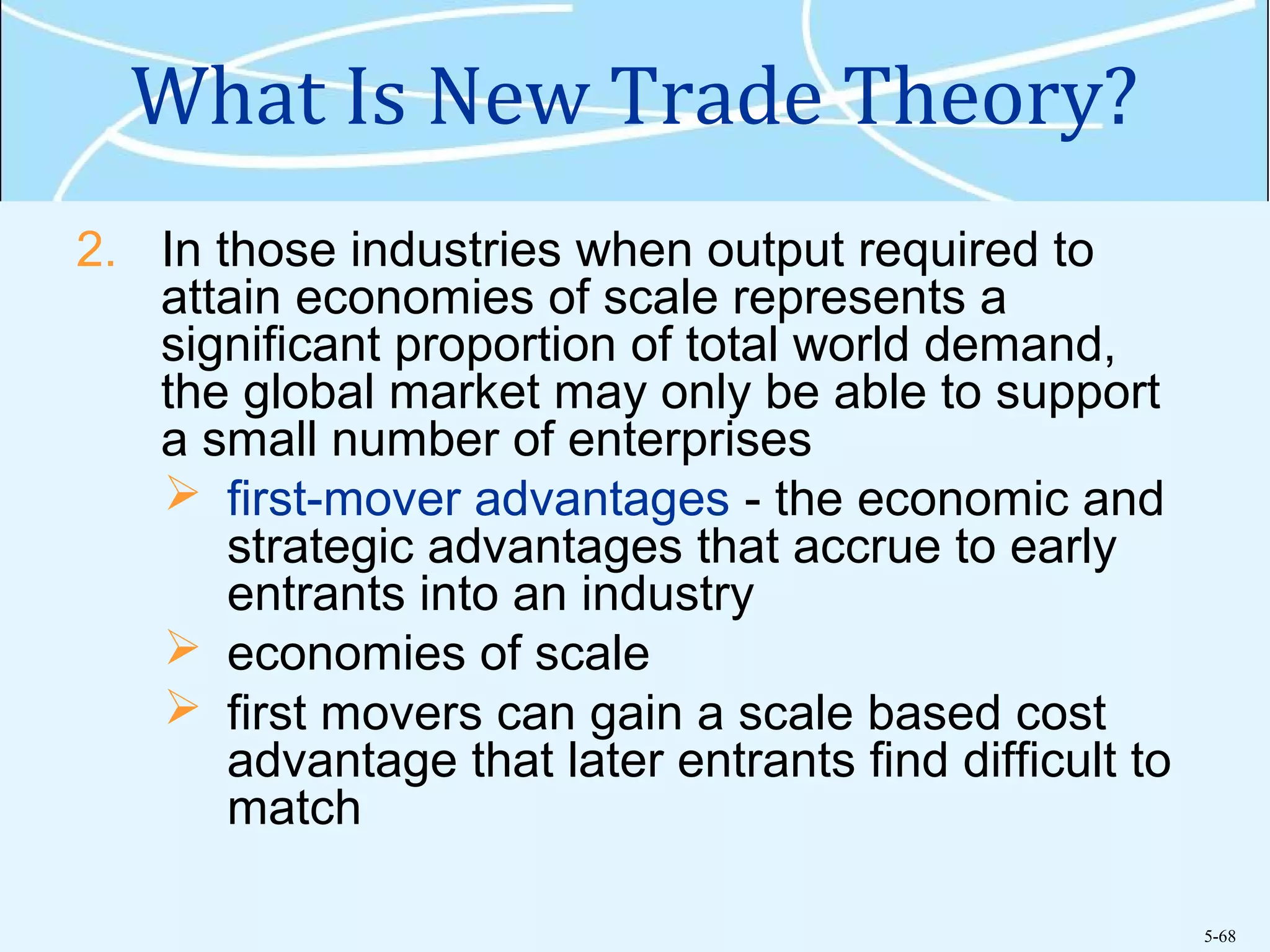 5-68
What Is New Trade Theory?
2. In those industries when output required to
attain economies of scale represents a
significant proportion of total world demand,
the global market may only be able to support
a small number of enterprises
 first-mover advantages - the economic and
strategic advantages that accrue to early
entrants into an industry
 economies of scale
 first movers can gain a scale based cost
advantage that later entrants find difficult to
match
 