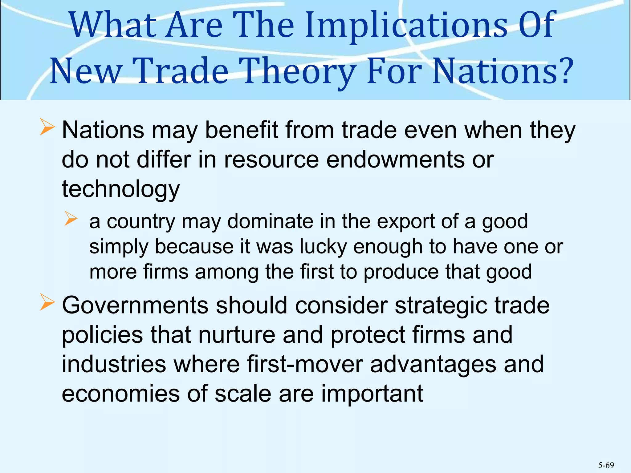 5-69
What Are The Implications Of
New Trade Theory For Nations?
 Nations may benefit from trade even when they
do not differ in resource endowments or
technology
 a country may dominate in the export of a good
simply because it was lucky enough to have one or
more firms among the first to produce that good
 Governments should consider strategic trade
policies that nurture and protect firms and
industries where first-mover advantages and
economies of scale are important
 