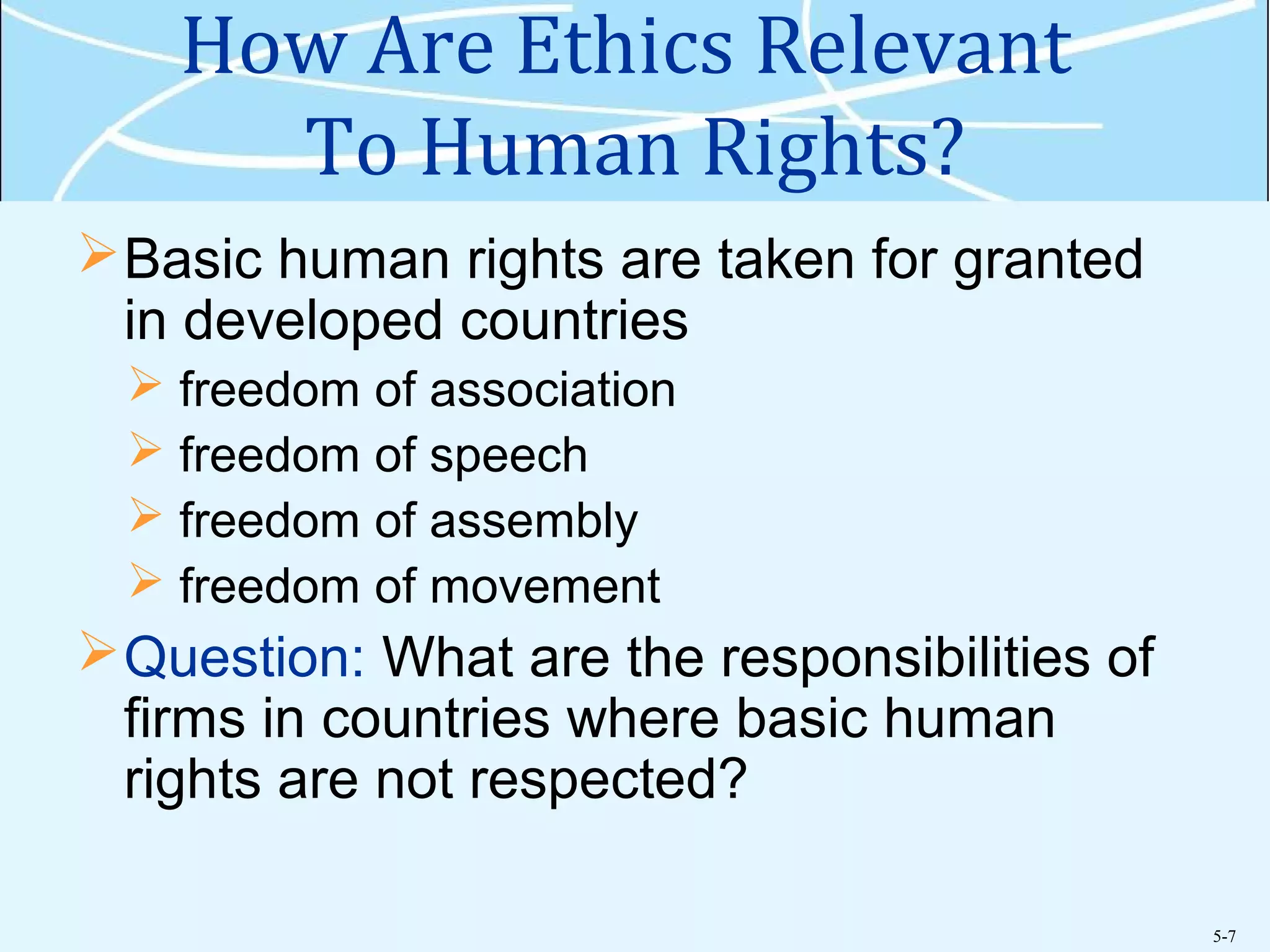 5-7
How Are Ethics Relevant
To Human Rights?
Basic human rights are taken for granted
in developed countries
 freedom of association
 freedom of speech
 freedom of assembly
 freedom of movement
Question: What are the responsibilities of
firms in countries where basic human
rights are not respected?
 