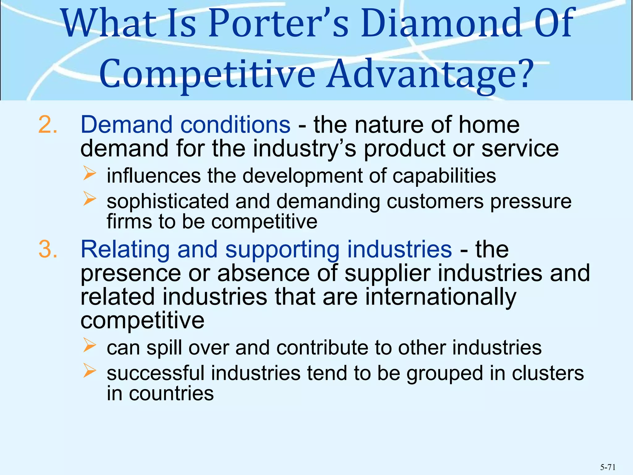 5-71
What Is Porter’s Diamond Of
Competitive Advantage?
2. Demand conditions - the nature of home
demand for the industry’s product or service
 influences the development of capabilities
 sophisticated and demanding customers pressure
firms to be competitive
3. Relating and supporting industries - the
presence or absence of supplier industries and
related industries that are internationally
competitive
 can spill over and contribute to other industries
 successful industries tend to be grouped in clusters
in countries
 