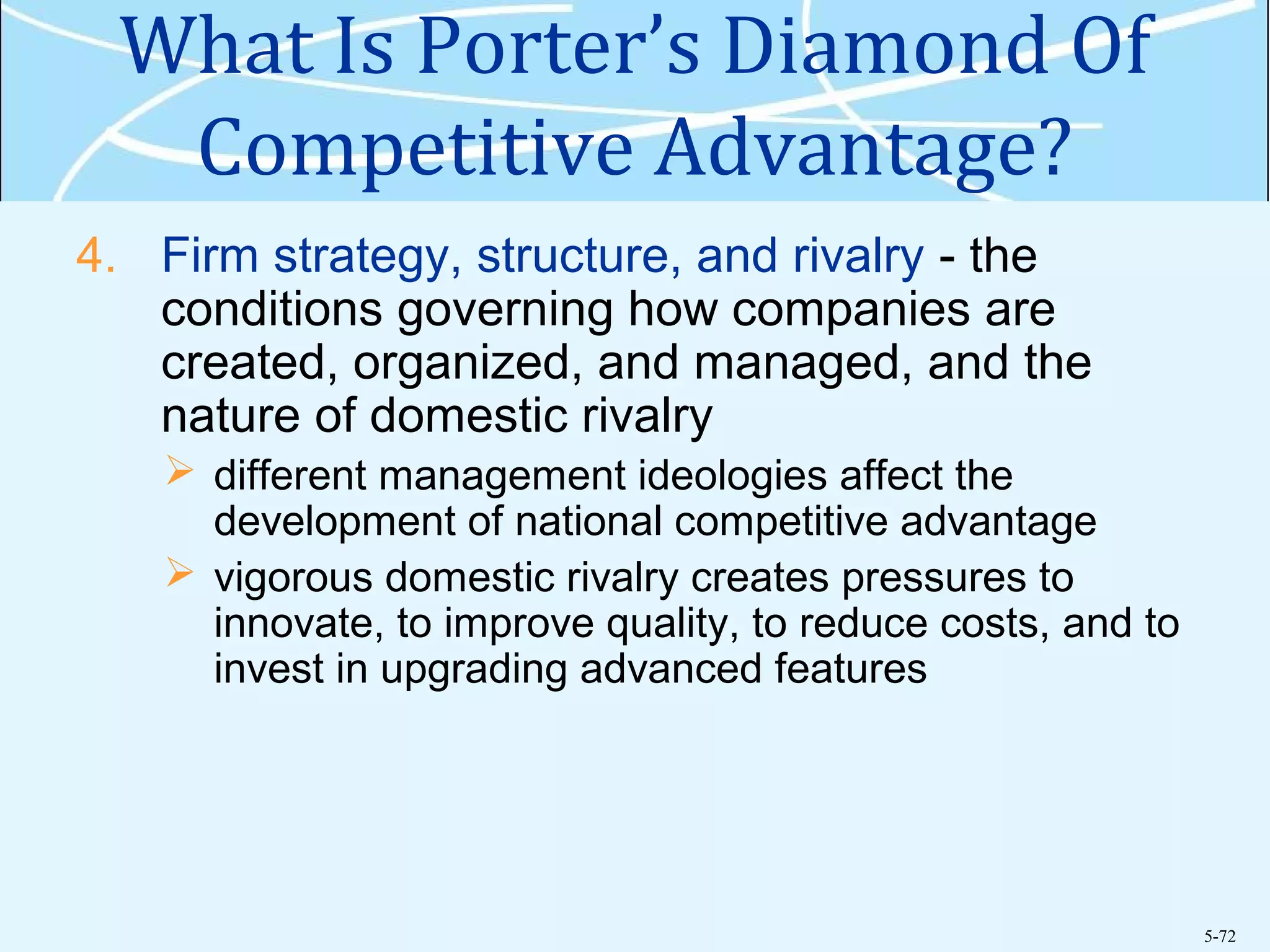 5-72
What Is Porter’s Diamond Of
Competitive Advantage?
4. Firm strategy, structure, and rivalry - the
conditions governing how companies are
created, organized, and managed, and the
nature of domestic rivalry
 different management ideologies affect the
development of national competitive advantage
 vigorous domestic rivalry creates pressures to
innovate, to improve quality, to reduce costs, and to
invest in upgrading advanced features
 