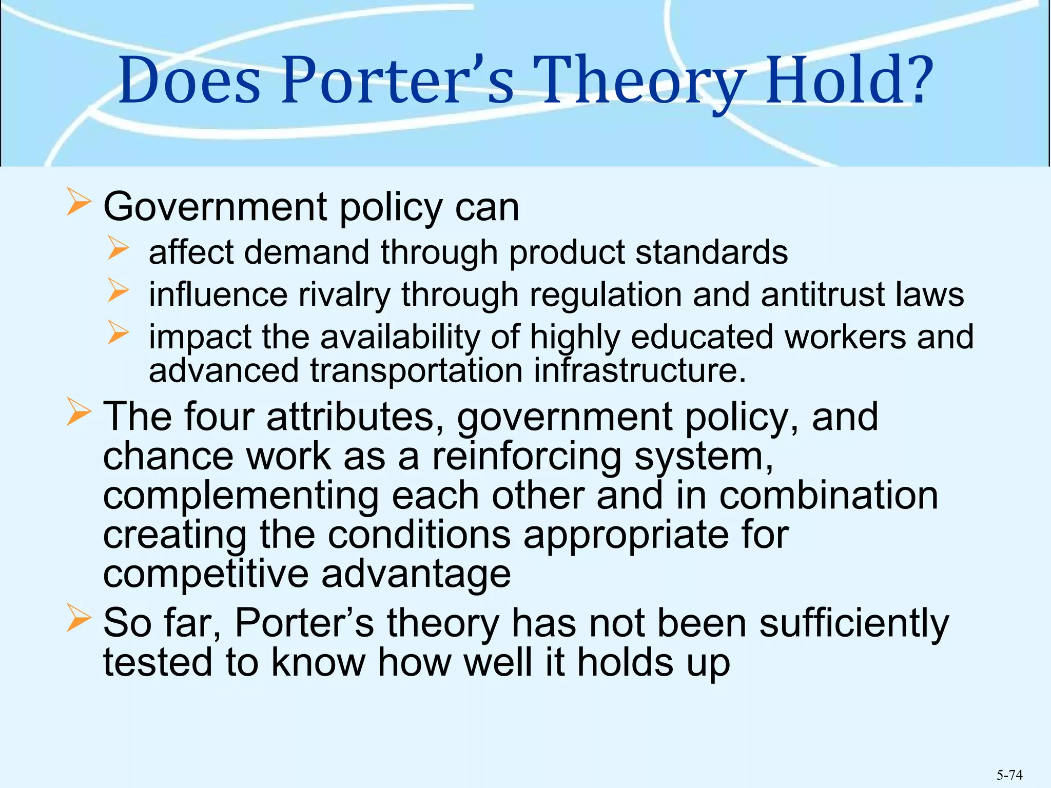 5-74
Does Porter’s Theory Hold?
 Government policy can
 affect demand through product standards
 influence rivalry through regulation and antitrust laws
 impact the availability of highly educated workers and
advanced transportation infrastructure.
 The four attributes, government policy, and
chance work as a reinforcing system,
complementing each other and in combination
creating the conditions appropriate for
competitive advantage
 So far, Porter’s theory has not been sufficiently
tested to know how well it holds up
 