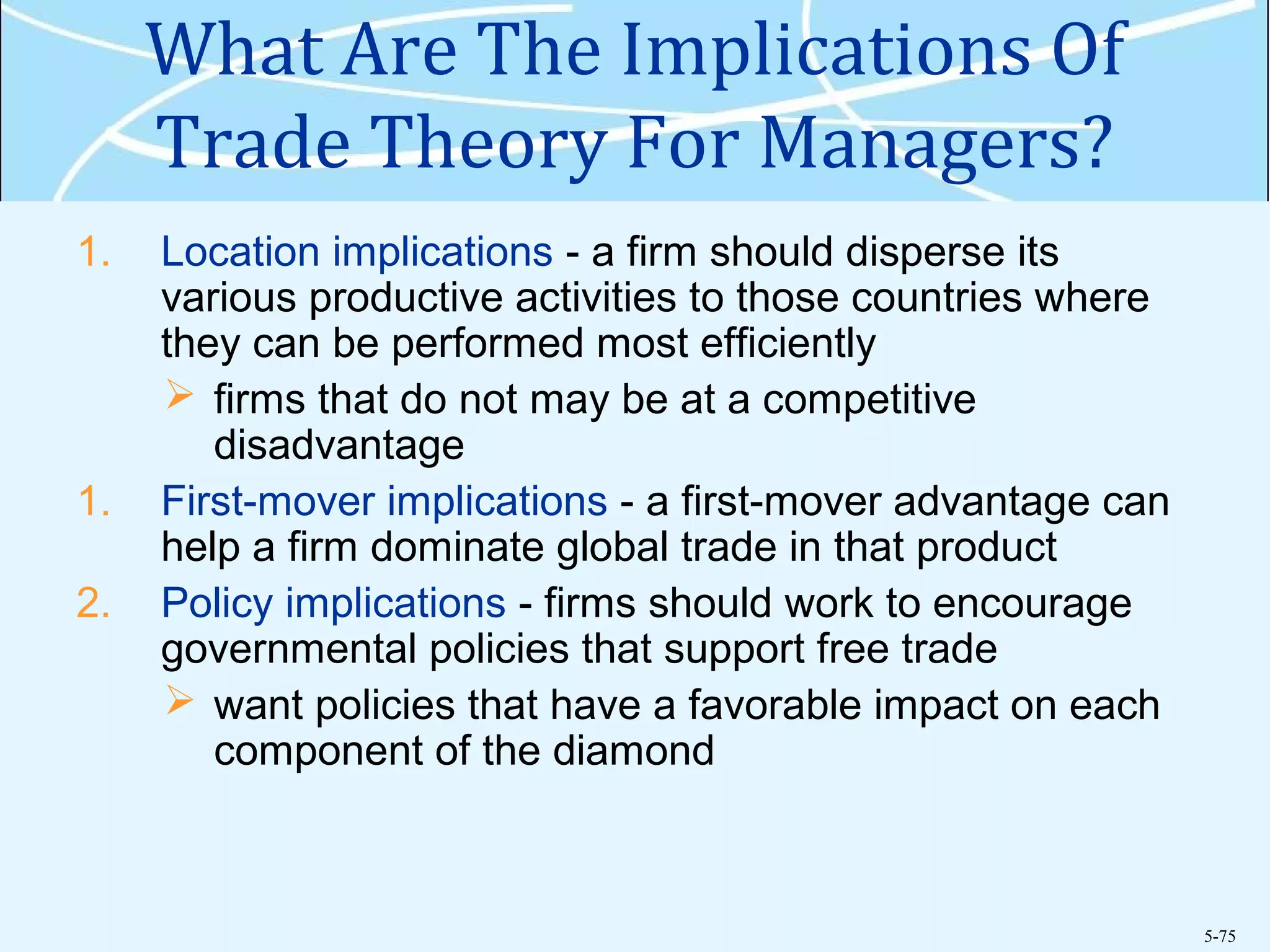 5-75
What Are The Implications Of
Trade Theory For Managers?
1. Location implications - a firm should disperse its
various productive activities to those countries where
they can be performed most efficiently
 firms that do not may be at a competitive
disadvantage
1. First-mover implications - a first-mover advantage can
help a firm dominate global trade in that product
2. Policy implications - firms should work to encourage
governmental policies that support free trade
 want policies that have a favorable impact on each
component of the diamond
 