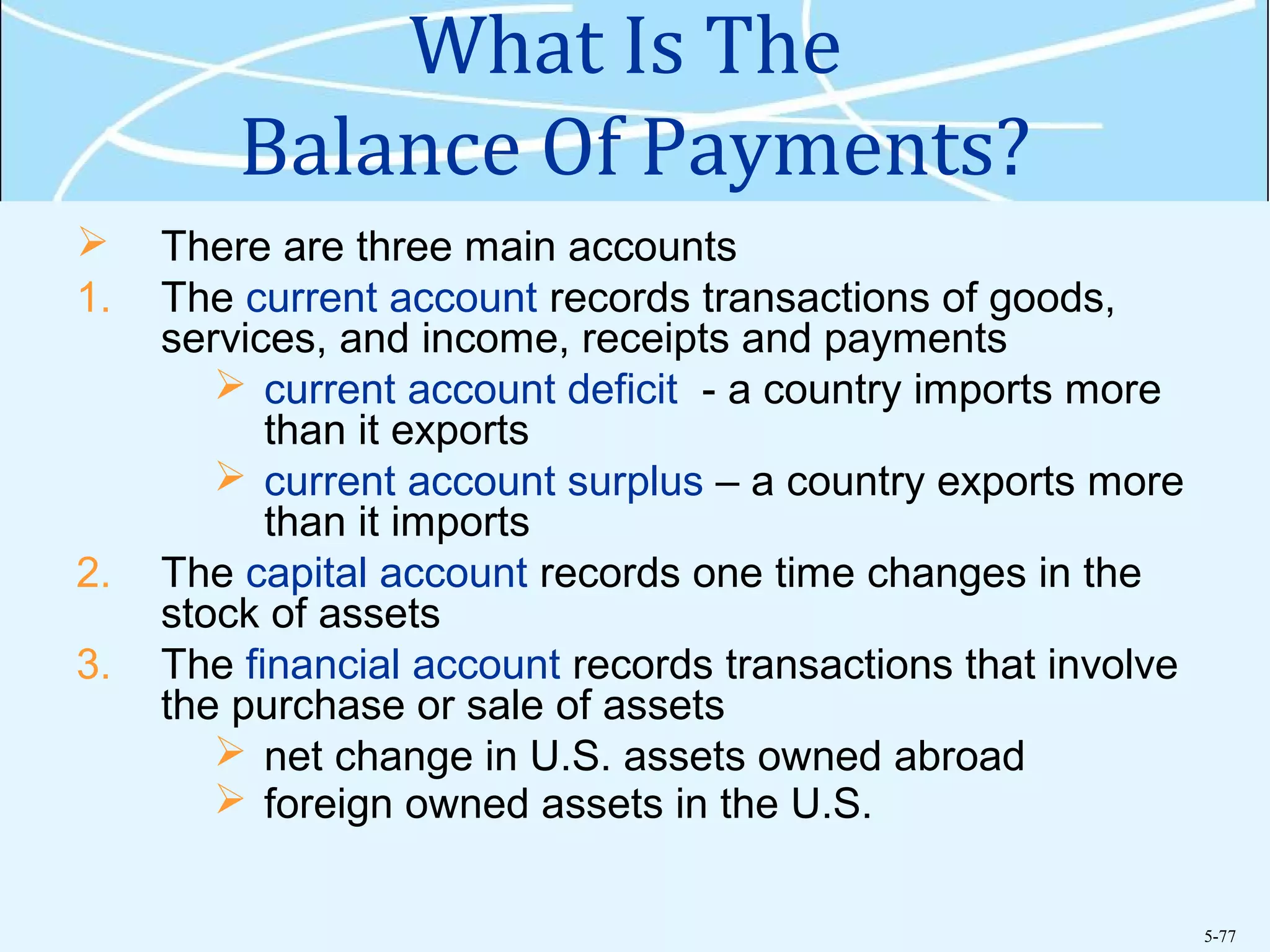 5-77
What Is The
Balance Of Payments?
 There are three main accounts
1. The current account records transactions of goods,
services, and income, receipts and payments
 current account deficit - a country imports more
than it exports
 current account surplus – a country exports more
than it imports
2. The capital account records one time changes in the
stock of assets
3. The financial account records transactions that involve
the purchase or sale of assets
 net change in U.S. assets owned abroad
 foreign owned assets in the U.S.
 