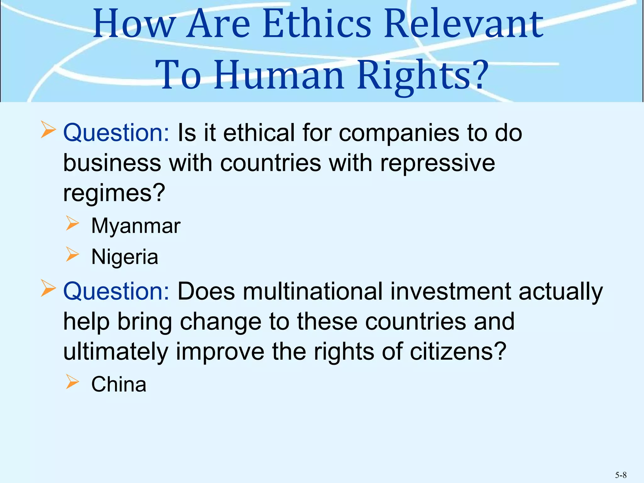 5-8
How Are Ethics Relevant
To Human Rights?
 Question: Is it ethical for companies to do
business with countries with repressive
regimes?
 Myanmar
 Nigeria
 Question: Does multinational investment actually
help bring change to these countries and
ultimately improve the rights of citizens?
 China
 