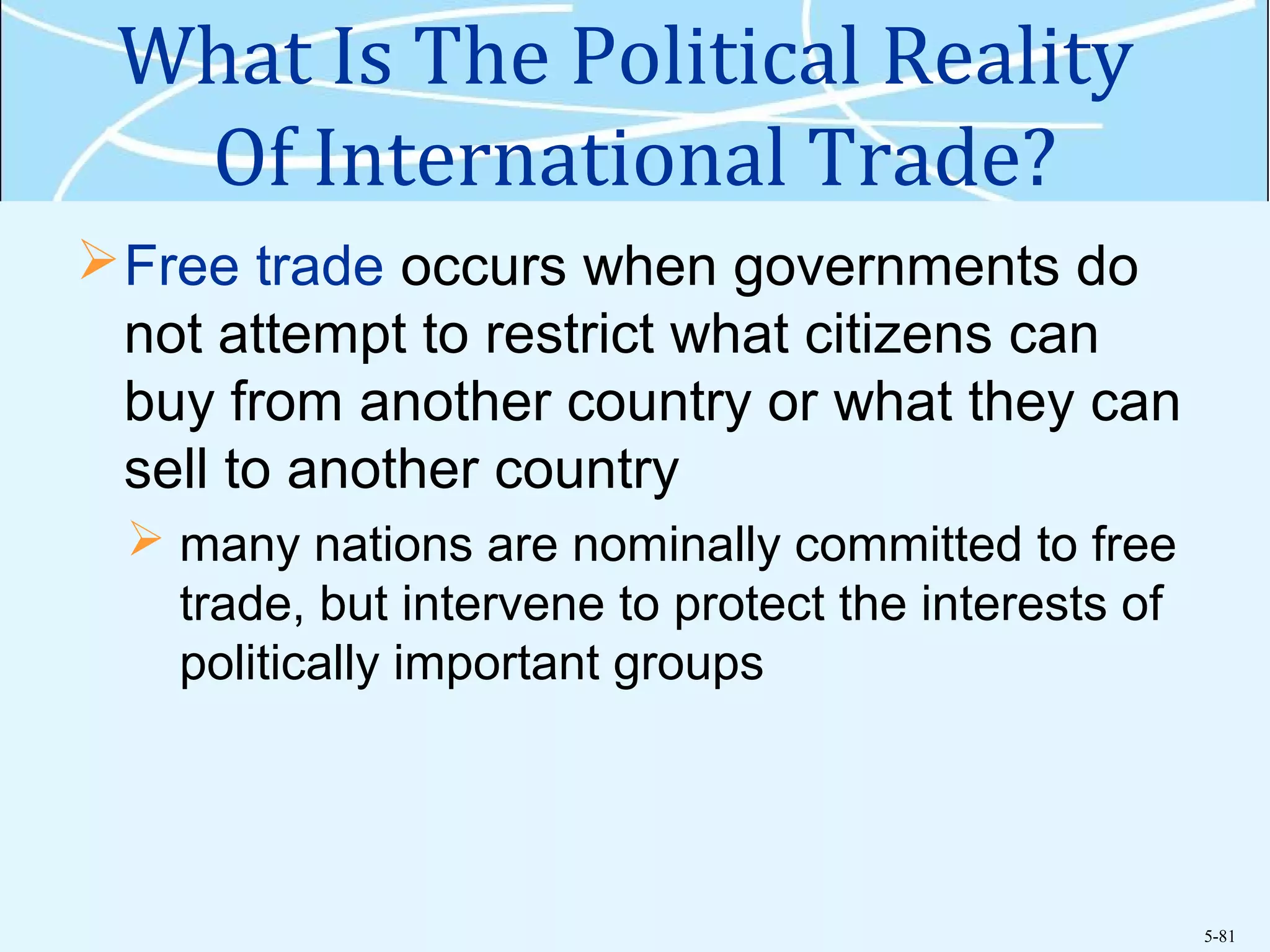 5-81
What Is The Political Reality
Of International Trade?
Free trade occurs when governments do
not attempt to restrict what citizens can
buy from another country or what they can
sell to another country
 many nations are nominally committed to free
trade, but intervene to protect the interests of
politically important groups
 