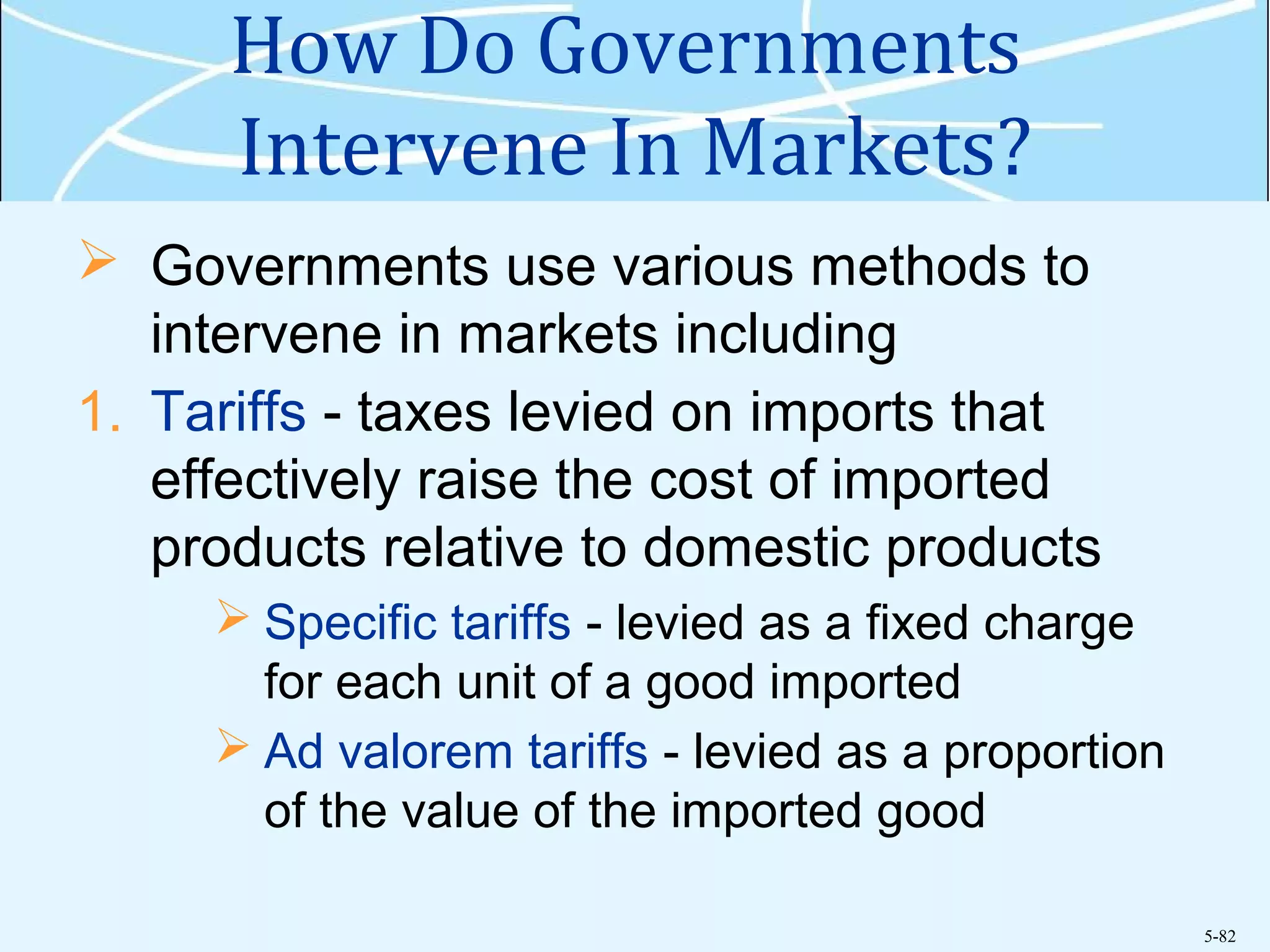 5-82
How Do Governments
Intervene In Markets?
 Governments use various methods to
intervene in markets including
1. Tariffs - taxes levied on imports that
effectively raise the cost of imported
products relative to domestic products
 Specific tariffs - levied as a fixed charge
for each unit of a good imported
 Ad valorem tariffs - levied as a proportion
of the value of the imported good
 