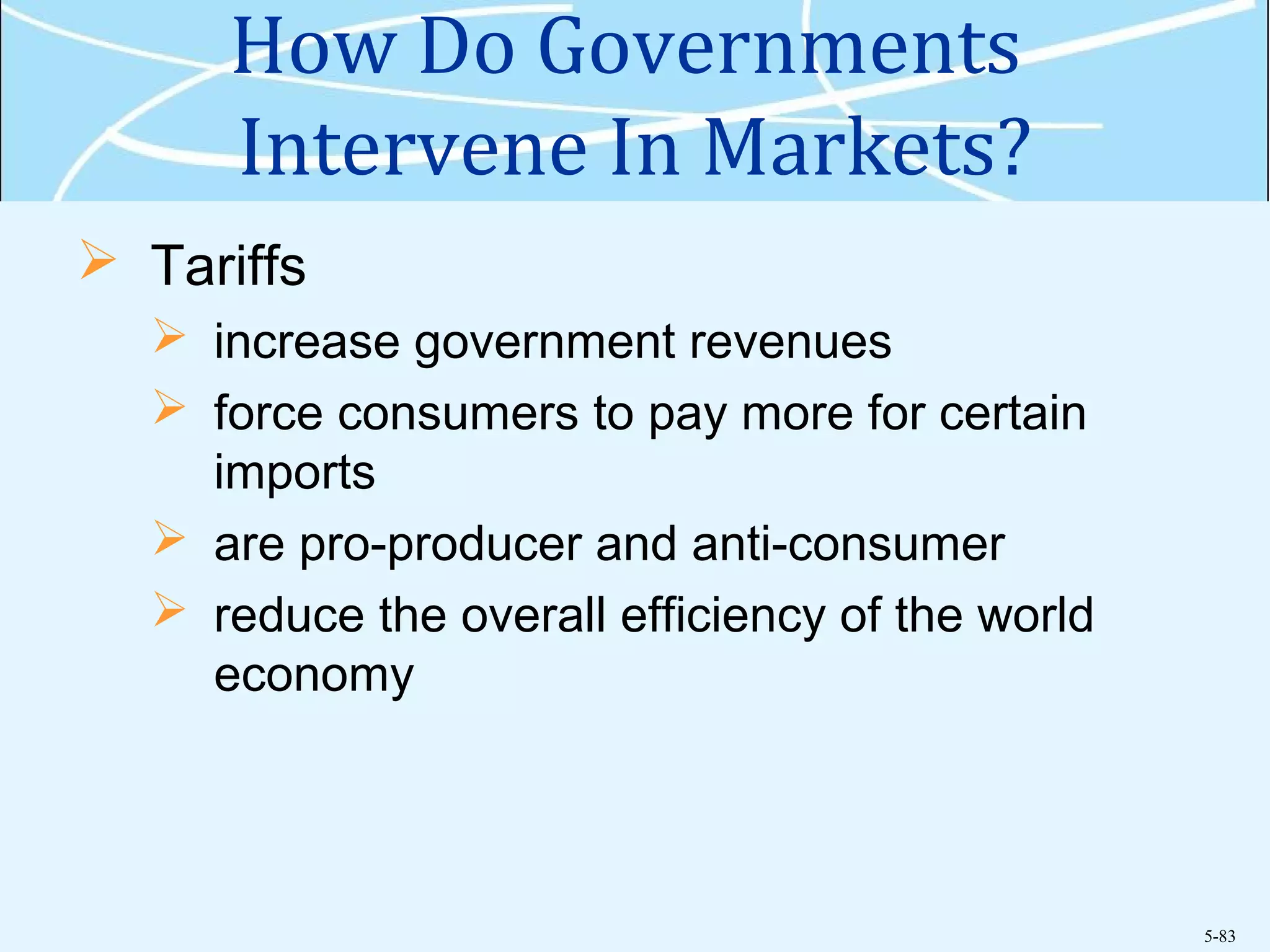 5-83
How Do Governments
Intervene In Markets?
 Tariffs
 increase government revenues
 force consumers to pay more for certain
imports
 are pro-producer and anti-consumer
 reduce the overall efficiency of the world
economy
 