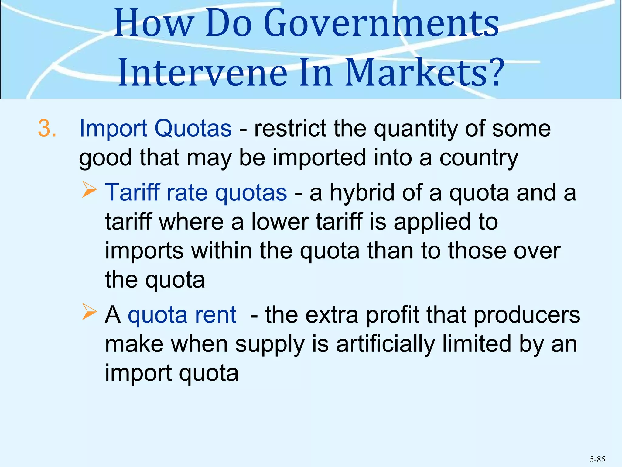 5-85
How Do Governments
Intervene In Markets?
3. Import Quotas - restrict the quantity of some
good that may be imported into a country
 Tariff rate quotas - a hybrid of a quota and a
tariff where a lower tariff is applied to
imports within the quota than to those over
the quota
 A quota rent - the extra profit that producers
make when supply is artificially limited by an
import quota
 