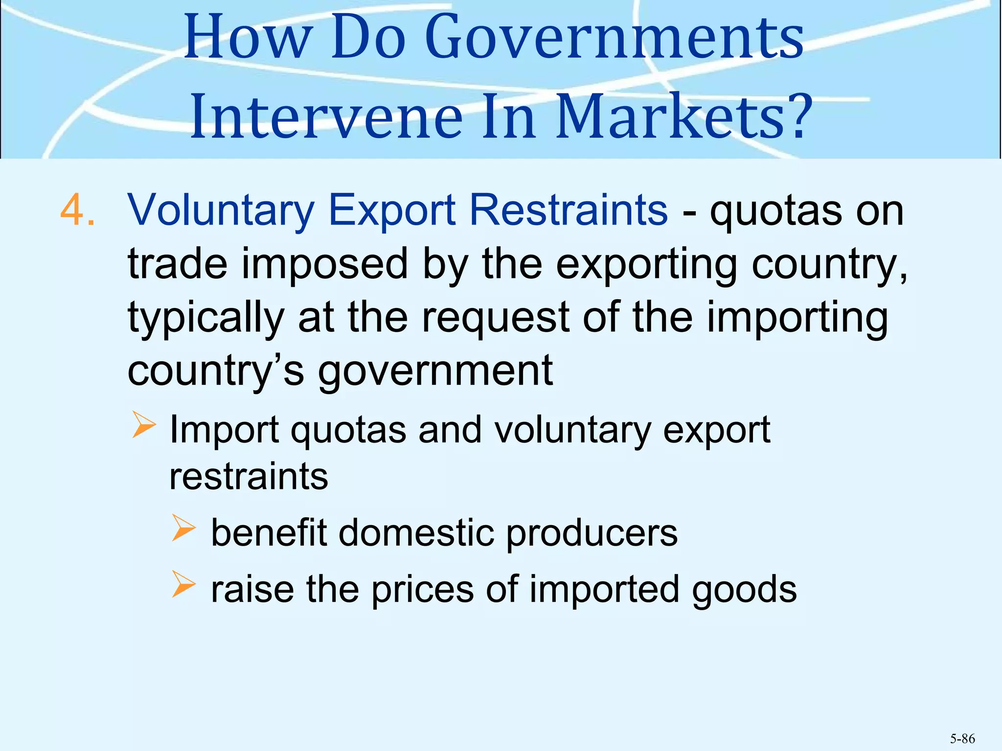 5-86
How Do Governments
Intervene In Markets?
4. Voluntary Export Restraints - quotas on
trade imposed by the exporting country,
typically at the request of the importing
country’s government
 Import quotas and voluntary export
restraints
 benefit domestic producers
 raise the prices of imported goods
 