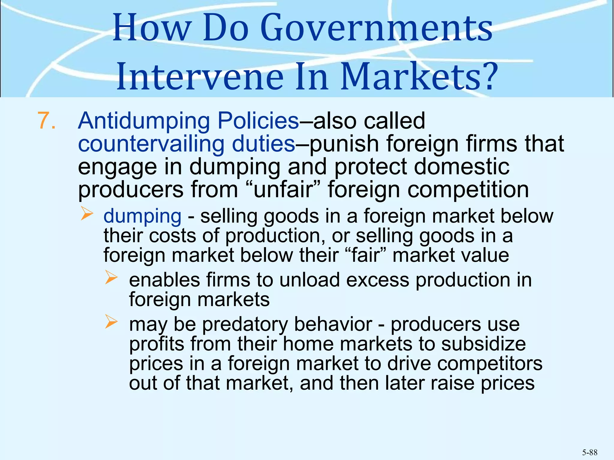 5-88
How Do Governments
Intervene In Markets?
7. Antidumping Policies–also called
countervailing duties–punish foreign firms that
engage in dumping and protect domestic
producers from “unfair” foreign competition
 dumping - selling goods in a foreign market below
their costs of production, or selling goods in a
foreign market below their “fair” market value
 enables firms to unload excess production in
foreign markets
 may be predatory behavior - producers use
profits from their home markets to subsidize
prices in a foreign market to drive competitors
out of that market, and then later raise prices
 