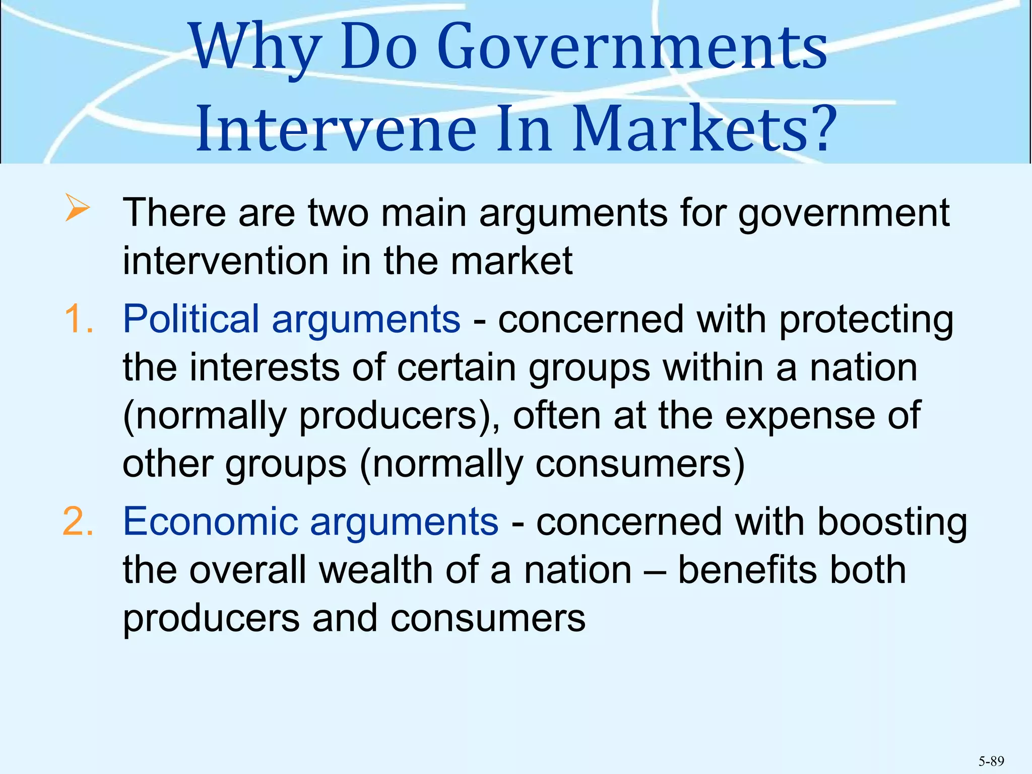 5-89
Why Do Governments
Intervene In Markets?
 There are two main arguments for government
intervention in the market
1. Political arguments - concerned with protecting
the interests of certain groups within a nation
(normally producers), often at the expense of
other groups (normally consumers)
2. Economic arguments - concerned with boosting
the overall wealth of a nation – benefits both
producers and consumers
 